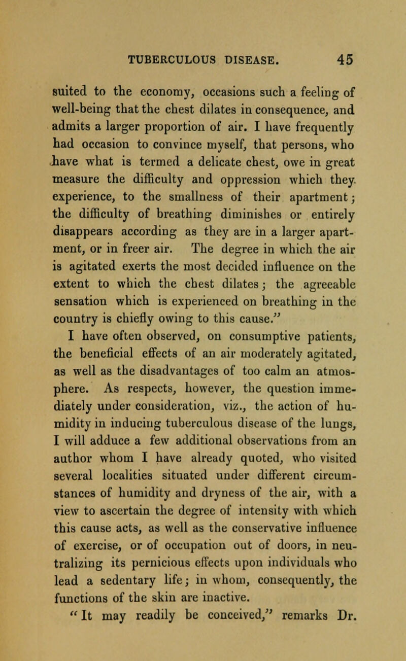 suited to the economy, occasions such a feeliDg of well-being that the chest dilates in consequence, and admits a larger proportion of air. I have frequently had occasion to convince myself, that persons, who have what is termed a delicate chest, owe in great measure the difficulty and oppression which they, experience, to the smallness of their apartment; the difficulty of breathing diminishes or entirely disappears according as they are in a larger apart- ment, or in freer air. The degree in which the air is agitated exerts the most decided influence on the extent to which the chest dilates; the agreeable sensation which is experienced on breathing in the country is chiefly owing to this cause. I have often observed, on consumptive patients, the beneficial effects of an air moderately agitated, as well as the disadvantages of too calm an atmos- phere. As respects, however, the question imme- diately under consideration, viz., the action of hu- midity in inducing tuberculous disease of the lungs, I will adduce a few additional observations from an author whom I have already quoted, who visited several localities situated under different circum- stances of humidity and dryness of the air, with a view to ascertain the degree of intensity with which this cause acts, as well as the conservative influence of exercise, or of occupation out of doors, in neu- tralizing its pernicious effects upon individuals who lead a sedentary life; in whom, consequently, the functions of the skin are inactive.  It may readily be conceived, remarks Dr.