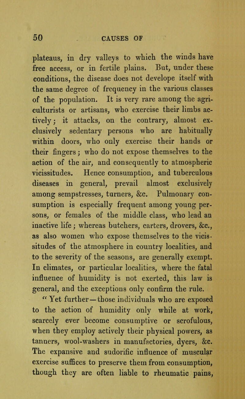 plateaus, in dry valleys to which the winds have free access, or in fertile plains. But, under these conditions, the disease does not develope itself with the same degree of frequency in the various classes of the population. It is very rare among the agri- culturists or artisans, who exercise their limbs ac- tively ; it attacks, on the contrary, almost ex- clusively sedentary persons who are habitually within doors, who only exercise their hands or their fingers; who do not expose themselves to the action of the air, and consequently to atmospheric vicissitudes. Hence consumption, and tuberculous diseases in general, prevail almost exclusively among sempstresses, turners, &c. Pulmonary con- sumption is especially frequent among young per- sons, or females of the middle class, who lead an inactive life; whereas butchers, carters, drovers, &c, as also women who expose themselves to the vicis- situdes of the atmosphere in country localities, and to the severity of the seasons, are generally exempt. In climates, or particular localities, where the fatal influence of humidity is not exerted, this law is general, and the exceptions only confirm the rule. Yet further—those individuals who are exposed to the action of humidity only while at work, scarcely ever become consumptive or scrofulous, when they employ actively their physical powers, as tanners, wool-washers in manufactories, dyers, &c. The expansive and sudorific influence of muscular exercise suffices to preserve them from consumption, though they are often liable to rheumatic pains,