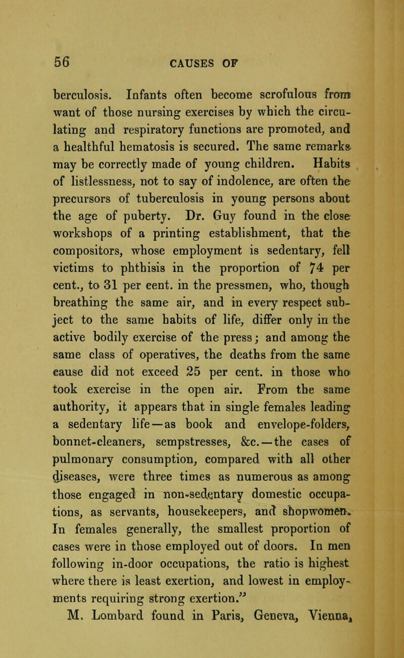 berculosis. Infants often become scrofulous from want of those nursing exercises by which the circu- lating and respiratory functions are promoted, and a healthful hematosis is secured. The same remark* may be correctly made of young children. Habits of listlessness, not to say of indolence, are often the precursors of tuberculosis in young persons about the age of puberty. Dr. Guy found in the close workshops of a printing establishment, that the compositors, whose employment is sedentary, fell victims to phthisis in the proportion of 74 per cent., to 31 per cent, in the pressmen, who, though breathing the same air, and in every respect sub- ject to the same habits of life, differ only in the active bodily exercise of the press; and among the same class of operatives, the deaths from the same cause did not exceed 25 per cent, in those who took exercise in the open air. From the same authority, it appears that in single females leading a sedentary life—as book and envelope-folders, bonnet-cleaners, sempstresses, &c —the cases of pulmonary consumption, compared with all other diseases, were three times as numerous as among those engaged in non-sedentary domestic occupa- tions, as servants, housekeepers, and shopwomeo. In females generally, the smallest proportion of cases were in those employed out of doors. In men following in-door occupations, the ratio is highest where there is least exertion, and lowest in employ- ments requiring strong exertion. M. Lombard found in Paris, Geneva, Vienna,