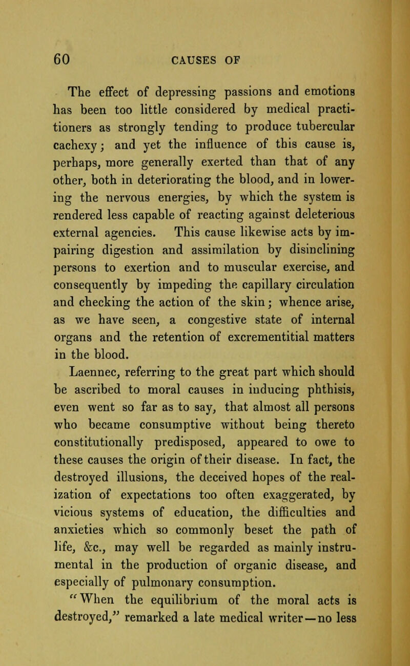 The effect of depressing passions and emotions has been too little considered by medical practi- tioners as strongly tending to produce tubercular cachexy; and yet the influence of this cause is, perhaps, more generally exerted than that of any other, both in deteriorating the blood, and in lower- ing the nervous energies, by which the system is rendered less capable of reacting against deleterious external agencies. This cause likewise acts by im- pairing digestion and assimilation by disinclining persons to exertion and to muscular exercise, and consequently by impeding the capillary circulation and checking the action of the skin; whence arise, as we have seen, a congestive state of internal organs and the retention of excrementitial matters in the blood. Laennec, referring to the great part which should be ascribed to moral causes in inducing phthisis, even went so far as to say, that almost all persons who became consumptive without being thereto constitutionally predisposed, appeared to owe to these causes the origin of their disease. In fact, the destroyed illusions, the deceived hopes of the real- ization of expectations too often exaggerated, by vicious systems of education, the difficulties and anxieties which so commonly beset the path of life, &c, may well be regarded as mainly instru- mental in the production of organic disease, and especially of pulmonary consumption. When the equilibrium of the moral acts is destroyed, remarked a late medical writer—no less