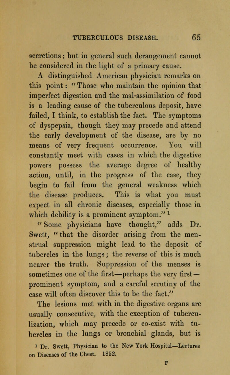 secretions; but in general such derangement cannot be considered in the light of a primary cause. A distinguished American physician remarks on this point:  Those who maintain the opinion that imperfect digestion and the mal-assimilation of food is a leading cause of the tuberculous deposit, have failed, I think, to establish the fact. The symptoms of dyspepsia, though they may precede and attend the early development of the disease, are by no means of very frequent occurrence. You will constantly meet with cases in which the digestive powers possess the average degree of healthy action, until, in the progress of the case, they begin to fail from the general weakness which the disease produces. This is what you must expect in all chronic diseases, especially those in which debility is a prominent symptom. 1  Some physicians have thought, adds Dr. Swett, that the disorder arising from the men- strual suppression might lead to the deposit of tubercles in the lungs; the reverse of this is much nearer the truth. Suppression of the menses is sometimes one of the first—perhaps the very first — prominent symptom, and a careful scrutiny of the case will often discover this to be the fact. The lesions met with in the digestive organs are usually consecutive, with the exception of tubercu- lization, which may precede or co-exist with tu- bercles in the lungs or bronchial glands, but is 1 Dr. Swett, Physician to the New York Hospital—Lectures on Diseases of the Chest. 1852. F