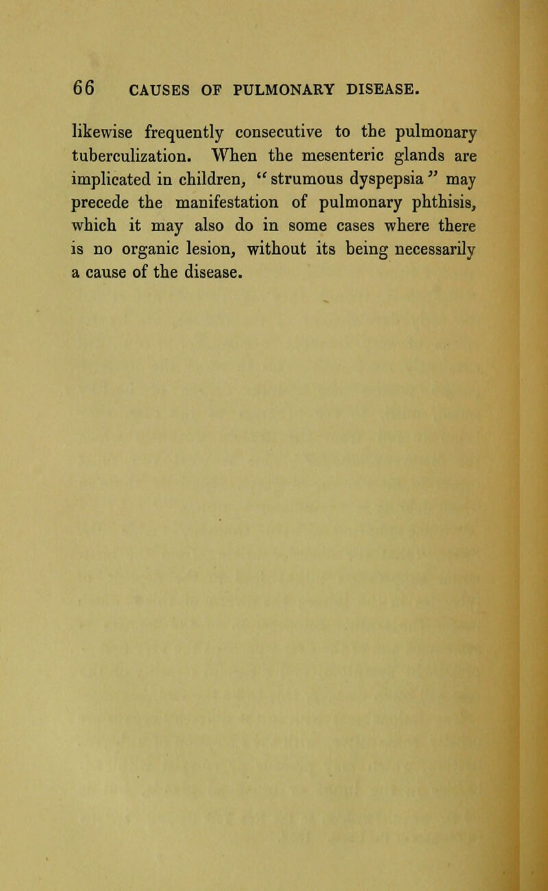 likewise frequently consecutive to the pulmonary tuberculization. When the mesenteric glands are implicated in children,  strumous dyspepsia  may precede the manifestation of pulmonary phthisis, which it may also do in some cases where there is no organic lesion, without its being necessarily a cause of the disease.