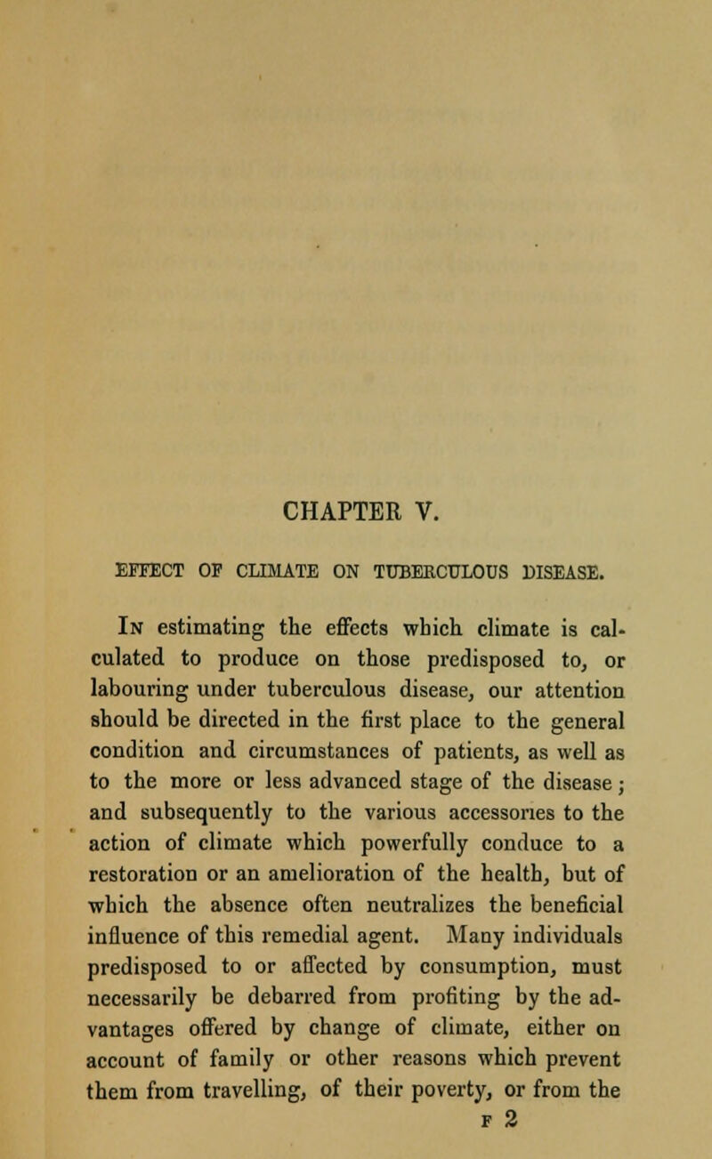 EFFECT OP CLIMATE ON TUBERCULOUS DISEASE. In estimating the effects which climate is cal- culated to produce on those predisposed to, or labouring under tuberculous disease, our attention should be directed in the first place to the general condition and circumstances of patients, as well as to the more or less advanced stage of the disease; and subsequently to the various accessories to the action of climate which powerfully conduce to a restoration or an amelioration of the health, but of which the absence often neutralizes the beneficial influence of this remedial agent. Many individuals predisposed to or affected by consumption, must necessarily be debarred from profiting by the ad- vantages offered by change of climate, either on account of family or other reasons which prevent them from travelling, of their poverty, or from the f 2