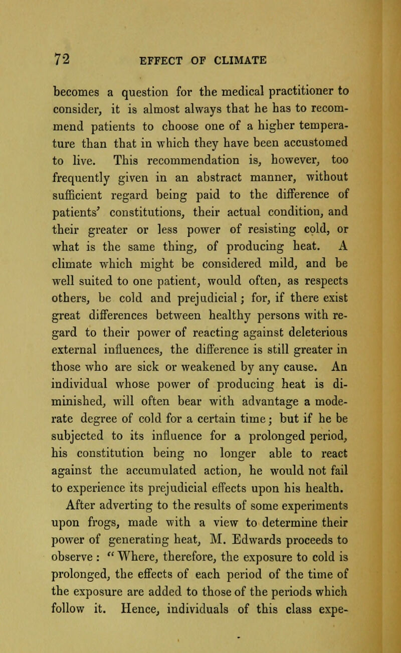 becomes a question for the medical practitioner to consider, it is almost always that he has to recom- mend patients to choose one of a higher tempera- ture than that in which they have been accustomed to live. This recommendation is, however, too frequently given in an abstract manner, without sufficient regard being paid to the difference of patients' constitutions, their actual condition, and their greater or less power of resisting cold, or what is the same thing, of producing heat. A climate which might be considered mild, and be well suited to one patient, would often, as respects others, be cold and prejudicial; for, if there exist great differences between healthy persons with re- gard to their power of reacting against deleterious external influences, the difference is still greater in those who are sick or weakened by any cause. An individual whose power of producing heat is di- minished, will often bear with advantage a mode- rate degree of cold for a certain time; but if he be subjected to its influence for a prolonged period, his constitution being no longer able to react against the accumulated action, he would not fail to experience its prejudicial effects upon his health. After adverting to the results of some experiments upon frogs, made with a view to determine their power of generating heat, M. Edwards proceeds to observe :  Where, therefore, the exposure to cold is prolonged, the effects of each period of the time of the exposure are added to those of the periods which follow it. Hence, individuals of this class expe-
