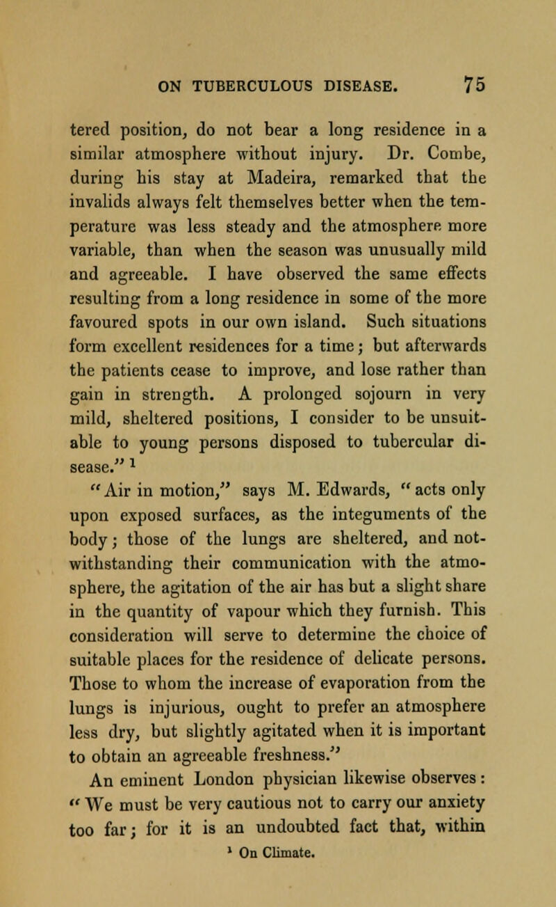 tered position, do not bear a long residence in a similar atmosphere without injury. Dr. Combe, during his stay at Madeira, remarked that the invalids always felt themselves better when the tem- perature was less steady and the atmosphere more variable, than when the season was unusually mild and agreeable. I have observed the same effects resulting from a long residence in some of the more favoured spots in our own island. Such situations form excellent residences for a time; but afterwards the patients cease to improve, and lose rather than gain in strength. A prolonged sojourn in very mild, sheltered positions, I consider to be unsuit- able to young persons disposed to tubercular di- sease. 1  Air in motion, says M.Edwards, acts only upon exposed surfaces, as the integuments of the body; those of the lungs are sheltered, and not- withstanding their communication with the atmo- sphere, the agitation of the air has but a slight share in the quantity of vapour which they furnish. This consideration will serve to determine the choice of suitable places for the residence of delicate persons. Those to whom the increase of evaporation from the lungs is injurious, ought to prefer an atmosphere less dry, but slightly agitated when it is important to obtain an agreeable freshness. An eminent London physician likewise observes :  We must be very cautious not to carry our anxiety too far; for it is an undoubted fact that, within 1 On Climate.
