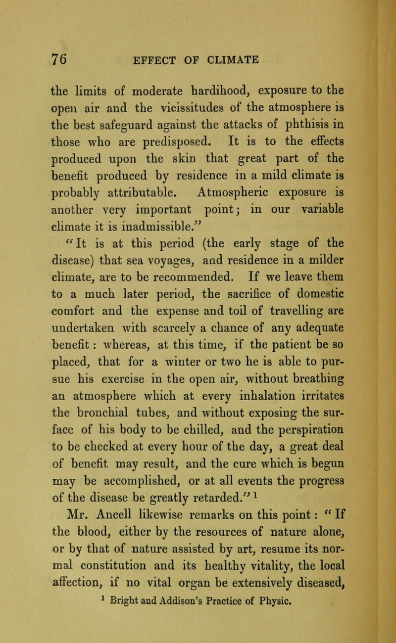 the limits of moderate hardihood, exposure to the open air and the vicissitudes of the atmosphere is the best safeguard against the attacks of phthisis in those who are predisposed. It is to the effects produced upon the skin that great part of the benefit produced by residence in a mild climate is probably attributable. Atmospheric exposure is another very important point; in our variable climate it is inadmissible. It is at this period (the early stage of the disease) that sea voyages, and residence in a milder climate, are to be recommended. If we leave them to a much later period, the sacrifice of domestic comfort and the expense and toil of travelling are undertaken with scarcely a chance of any adequate benefit: whereas, at this time, if the patient be so placed, that for a winter or two he is able to pur- sue his exercise in the open air, without breathing an atmosphere which at every inhalation irritates the bronchial tubes, and without exposing the sur- face of his body to be chilled, and the perspiration to be checked at every hour of the day, a great deal of benefit may result, and the cure which is begun may be accomplished, or at all events the progress of the disease be greatly retarded.x Mr. Ancell likewise remarks on this point:  If the blood, either by the resources of nature alone, or by that of nature assisted by art, resume its nor- mal constitution and its healthy vitality, the local affection, if no vital organ be extensively diseased, 1 Bright and Addison's Practice of Physic.