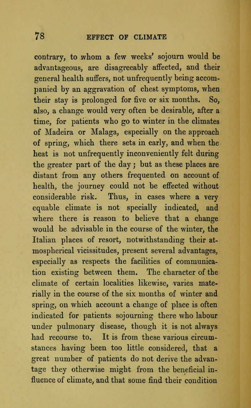 contrary, to whom a few weeks' sojourn would be advantageous, are disagreeably affected, and their general health suffers, not unfrequently being accom- panied by an aggravation of chest symptoms, when their stay is prolonged for five or six months. So, also, a change would very often be desirable, after a time, for patients who go to winter in the climates of Madeira or Malaga, especially on the approach of spring, which there sets in early, and when the heat is not unfrequently inconveniently felt during the greater part of the day; but as these places are distant from any others frequented on account of health, the journey could not be effected without considerable risk. Thus, in cases where a very equable climate is not specially indicated, and where there is reason to believe that a change would be advisable in the course of the winter, the Italian places of resort, notwithstanding their at- mospherical vicissitudes, present several advantages, especially as respects the facilities of communica- tion existing between them. The character of the climate of certain localities likewise, varies mate- rially in the course of the six months of winter and spring, on which account a change of place is often indicated for patients sojourning there who labour under pulmonary disease, though it is not always had recourse to. It is from these various circum- stances having been too little considered, that a great number of patients do not derive the advan- tage they otherwise might from the beneficial in- fluence of climate, and that some find their condition