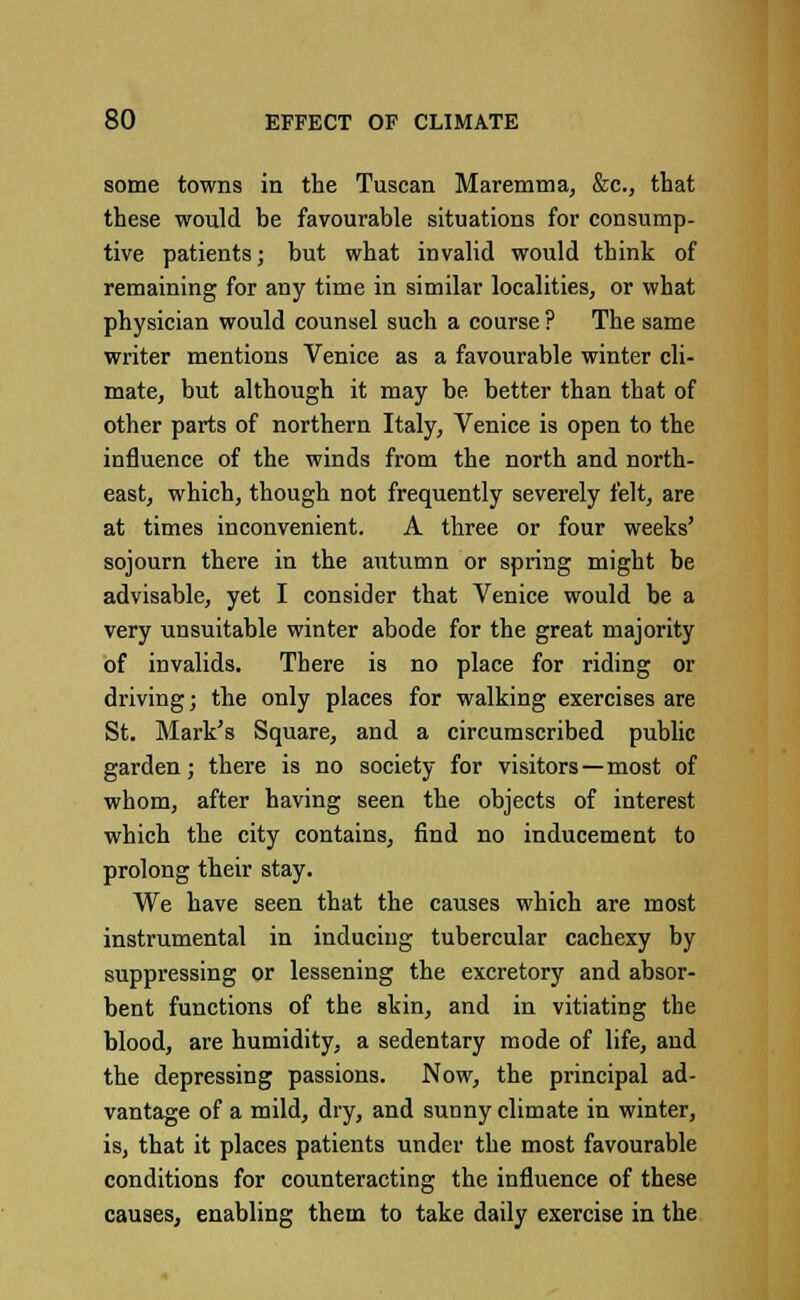 some towns in the Tuscan Maremma, &c, that these would be favourable situations for consump- tive patients; but what invalid would think of remaining for any time in similar localities, or what physician would counsel such a course ? The same writer mentions Venice as a favourable winter cli- mate, but although it may be better than that of other parts of northern Italy, Venice is open to the influence of the winds from the north and north- east, which, though not frequently severely felt, are at times inconvenient. A three or four weeks' sojourn there in the autumn or spring might be advisable, yet I consider that Venice would be a very unsuitable winter abode for the great majority of invalids. There is no place for riding or driving; the only places for walking exercises are St. Mark's Square, and a circumscribed public garden; there is no society for visitors—most of whom, after having seen the objects of interest which the city contains, find no inducement to prolong their stay. We have seen that the causes which are most instrumental in inducing tubercular cachexy by suppressing or lessening the excretory and absor- bent functions of the skin, and in vitiating the blood, are humidity, a sedentary mode of life, and the depressing passions. Now, the principal ad- vantage of a mild, dry, and sunny climate in winter, is, that it places patients under the most favourable conditions for counteracting the influence of these causes, enabling them to take daily exercise in the