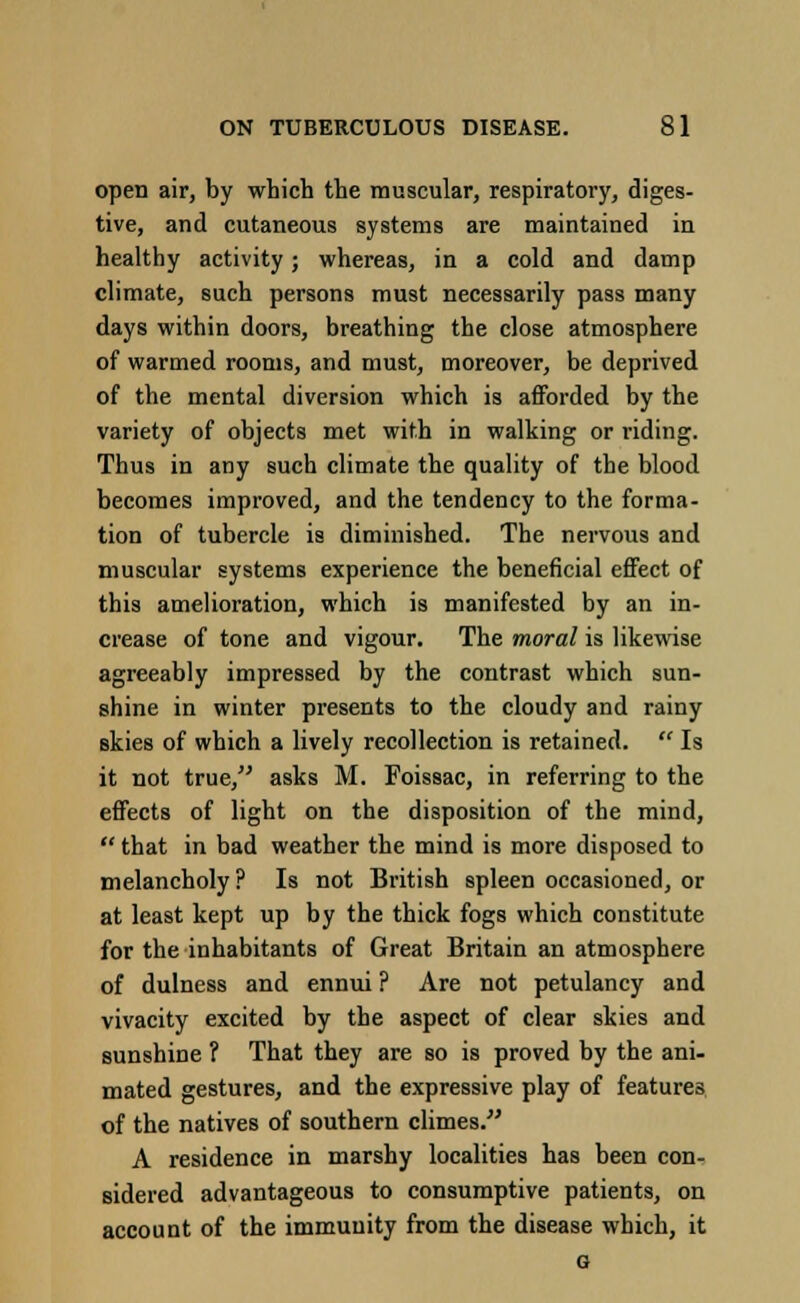 open air, by which the muscular, respiratory, diges- tive, and cutaneous systems are maintained in healthy activity; whereas, in a cold and damp climate, such persons must necessarily pass many days within doors, breathing the close atmosphere of warmed rooms, and must, moreover, be deprived of the mental diversion which is afforded by the variety of objects met with in walking or riding. Thus in any such climate the quality of the blood becomes improved, and the tendency to the forma- tion of tubercle is diminished. The nervous and muscular systems experience the beneficial effect of this amelioration, which is manifested by an in- crease of tone and vigour. The moral is likewise agreeably impressed by the contrast which sun- shine in winter presents to the cloudy and rainy skies of which a lively recollection is retained.  Is it not true, asks M. Foissac, in referring to the effects of light on the disposition of the mind,  that in bad weather the mind is more disposed to melancholy? Is not British spleen occasioned, or at least kept up by the thick fogs which constitute for the inhabitants of Great Britain an atmosphere of dulness and ennui ? Are not petulancy and vivacity excited by the aspect of clear skies and sunshine ? That they are so is proved by the ani- mated gestures, and the expressive play of features of the natives of southern climes. A residence in marshy localities has been con- sidered advantageous to consumptive patients, on account of the immunity from the disease which, it o