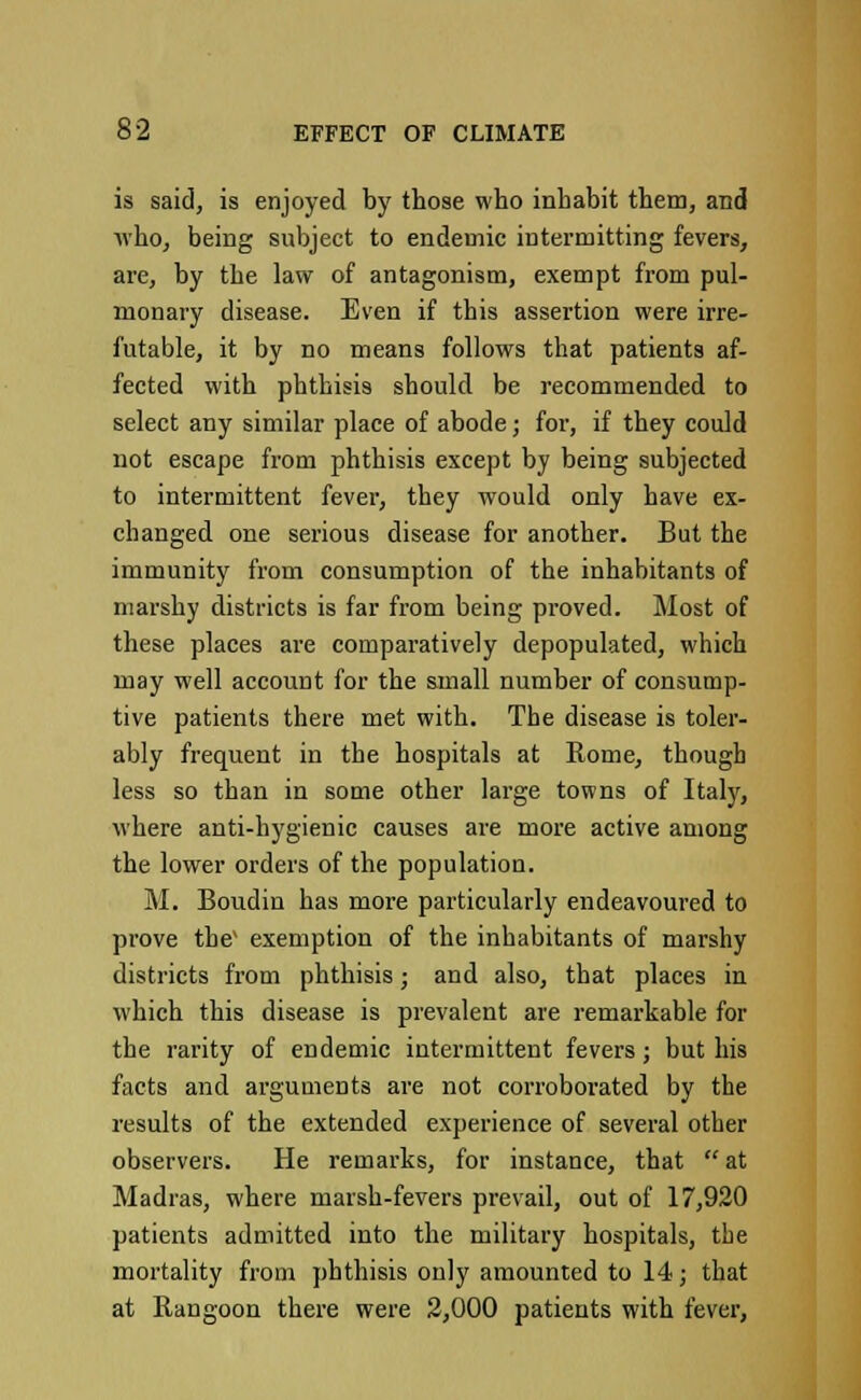 is said, is enjoyed by those who inhabit them, and who, being subject to endemic intermitting fevers, are, by the law of antagonism, exempt from pul- monary disease. Even if this assertion were irre- futable, it by no means follows that patients af- fected with phthisis should be recommended to select any similar place of abode; for, if they could not escape from phthisis except by being subjected to intermittent fever, they would only have ex- changed one serious disease for another. But the immunity from consumption of the inhabitants of marshy districts is far from being proved. Most of these places are comparatively depopulated, which may well account for the small number of consump- tive patients there met with. The disease is toler- ably frequent in the hospitals at Rome, though less so than in some other large towns of Italy, where anti-hygienic causes are more active among the lower orders of the population. M. Boudin has more particularly endeavoured to prove the' exemption of the inhabitants of marshy districts from phthisis; and also, that places in which this disease is prevalent are remarkable for the rarity of endemic intermittent fevers; but his facts and arguments are not corroborated by the results of the extended experience of several other observers. He remarks, for instance, that at Madras, where marsh-fevers prevail, out of 17,920 patients admitted into the military hospitals, the mortality from phthisis only amounted to 14; that at Rangoon there were 2,000 patients with fever,