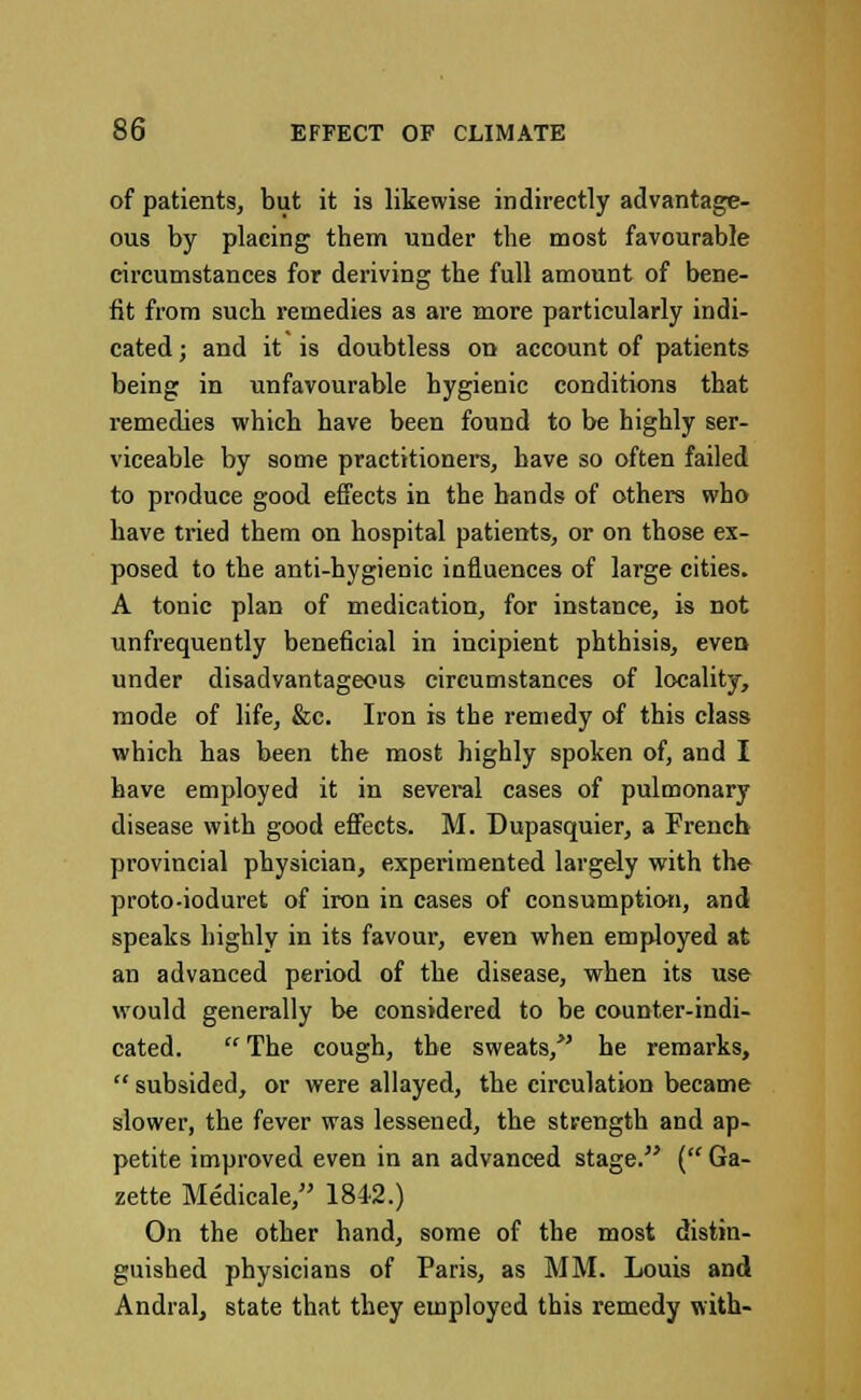 of patients, but it is likewise indirectly advantage- ous by placing them under the most favourable circumstances for deriving the full amount of bene- fit from such remedies as are more particularly indi- cated ; and it is doubtless on account of patients being in unfavourable hygienic conditions that remedies which have been found to be highly ser- viceable by some practitioners, have so often failed to produce good effects in the bands of others who have tried them on hospital patients, or on those ex- posed to the anti-hygienic influences of large cities. A tonic plan of medication, for instance, is not unfrequently beneficial in incipient phthisis, even under disadvantageous circumstances of locality, mode of life, &c. Iron is the remedy of this class which has been the most highly spoken of, and I have employed it in several cases of pulmonary disease with good effects. M. Dupasquier, a French provincial physician, experimented largely with the proto-ioduret of iron in cases of consumption, and speaks highly in its favour, even when employed at an advanced period of the disease, when its use would generally be considered to be counter-indi- cated.  The cough, the sweats/' he remarks,  subsided, or were allayed, the circulation became slower, the fever was lessened, the strength and ap- petite improved even in an advanced stage. ( Ga- zette Medicale, 1842.) On the otber hand, some of the most distin- guished physicians of Paris, as MM. Louis and Andral, state that they employed this remedy with-