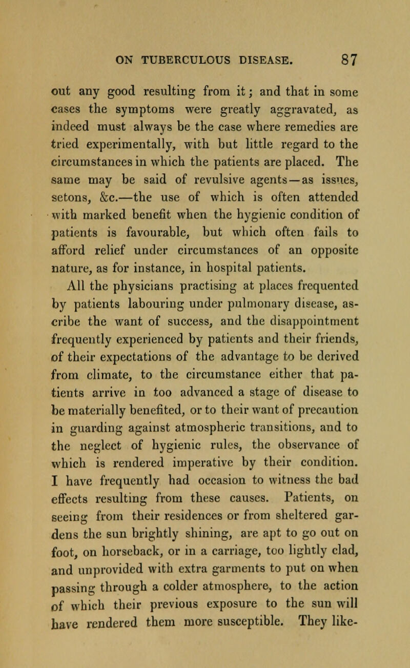 out any good resulting from it; and that in some cases the symptoms were greatly aggravated, as indeed must always be the case where remedies are tried experimentally, with but little regard to the circumstances in which the patients are placed. The same may be said of revulsive agents —as issues, sctons, &c.—the use of which is often attended with marked benefit when the hygienic condition of patients is favourable, but which often fails to afford relief under circumstances of an opposite nature, as for instance, in hospital patients. All the physicians practising at places frequented by patients labouring under pulmonary disease, as- cribe the want of success, and the disappointment frequently experienced by patients and their friends, of their expectations of the advantage to be derived from climate, to the circumstance either that pa- tients arrive in too advanced a stage of disease to be materially benefited, or to their want of precaution in guarding against atmospheric transitions, and to the neglect of hygienic rules, the observance of which is rendered imperative by their condition. I have frequently had occasion to witness the bad effects resulting from these causes. Patients, on seeing from their residences or from sheltered gar- dens the sun brightly shining, are apt to go out on foot, on horseback, or in a carriage, too lightly clad, and unprovided with extra garments to put on when passing through a colder atmosphere, to the action of which their previous exposure to the sun will have rendered them more susceptible. They like-