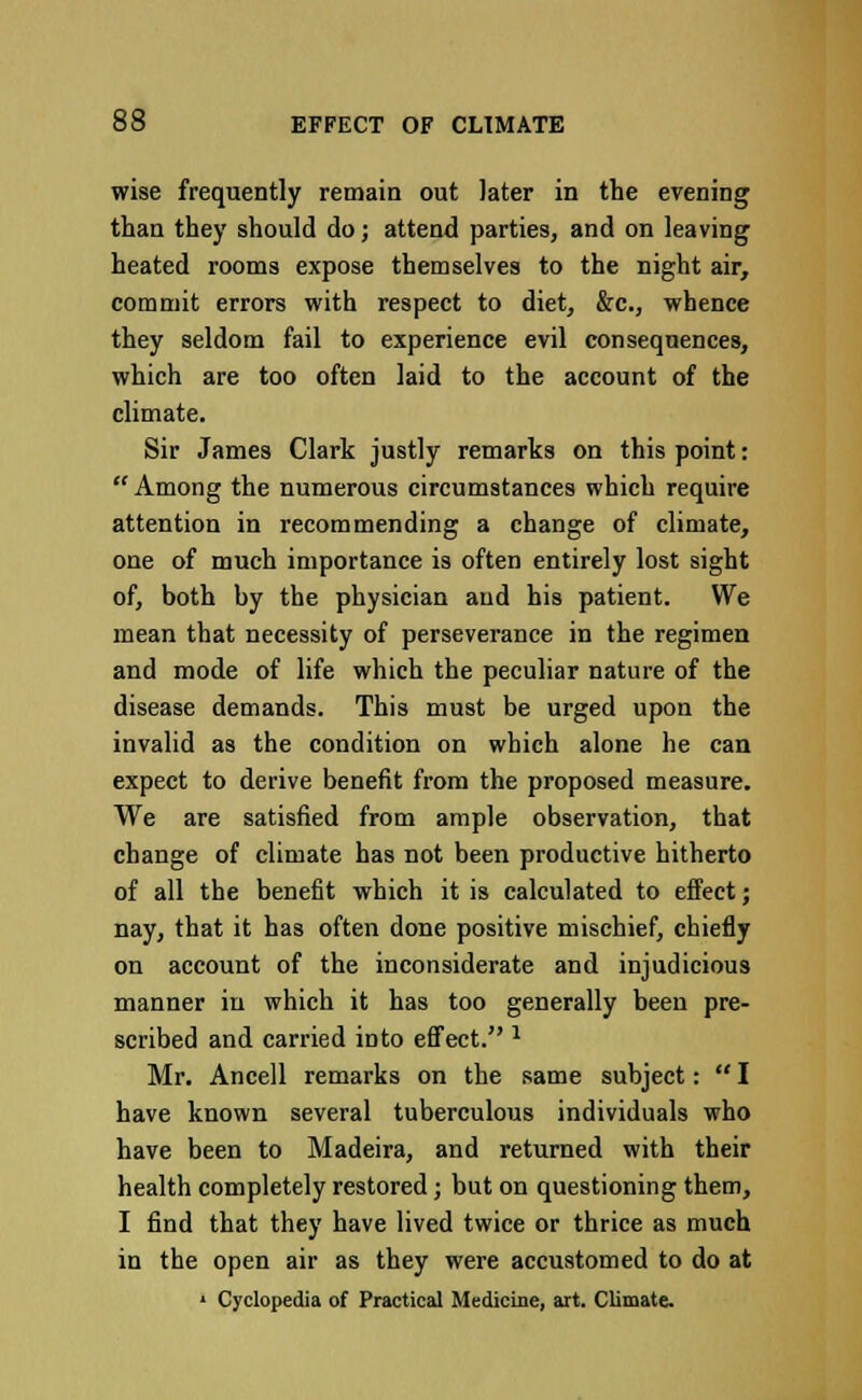 wise frequently remain out later in the evening than they should do; attend parties, and on leaving heated rooms expose themselves to the night air, commit errors with respect to diet, &c, whence they seldom fail to experience evil consequences, which are too often laid to the account of the climate. Sir James Clark justly remarks on this point:  Among the numerous circumstances which require attention in recommending a change of climate, one of much importance is often entirely lost sight of, both by the physician and his patient. We mean that necessity of perseverance in the regimen and mode of life which the peculiar nature of the disease demands. This must be urged upon the invalid as the condition on which alone he can expect to derive benefit from the proposed measure. We are satisfied from ample observation, that change of climate has not been productive hitherto of all the benefit which it is calculated to effect; nay, that it has often done positive mischief, chiefly on account of the inconsiderate and injudicious manner in which it has too generally been pre- scribed and carried into effect. J Mr. Ancell remarks on the same subject:  I have known several tuberculous individuals who have been to Madeira, and returned with their health completely restored; but on questioning them, I find that they have lived twice or thrice as much in the open air as they were accustomed to do at 1 Cyclopedia of Practical Medicine, art. Climate.