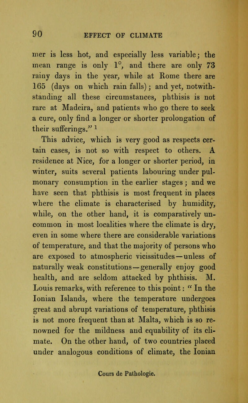 mer is less hot, and especially less variable; the mean range is only 1°, and there are only 73 rainy days in the year, while at Rome there are 165 (days on which rain falls); and yet, notwith- standing all these circumstances, phthisis is not rare at Madeira, and patients who go there to seek a cure, only find a longer or shorter prolongation of their sufferings.' 1 This advice, which is very good as respects cer- tain cases, is not so with respect to others. A residence at Nice, for a longer or shorter period, in winter, suits several patients labouring under pul- monary consumption in the earlier stages ; and we have seen that phthisis is most frequent in places where the climate is characterised by humidity, while, on the other hand, it is comparatively un- common in most localities where the climate is dry, even in some where there are considerable variations of temperature, and that the majority of persons who are exposed to atmospheric vicissitudes—unless of naturally weak constitutions —generally enjoy good health, and are seldom attacked by phthisis. M. Louis remarks, with reference to this point:  In the Ionian Islands, where the temperature undergoes great and abrupt variations of temperature, phthisis is not more frequent than at Malta, which is so re- nowned for the mildness and equability of its cli- mate. On the other hand, of two countries placed under analogous conditions of climate, the Ionian Cours de Pathologie.