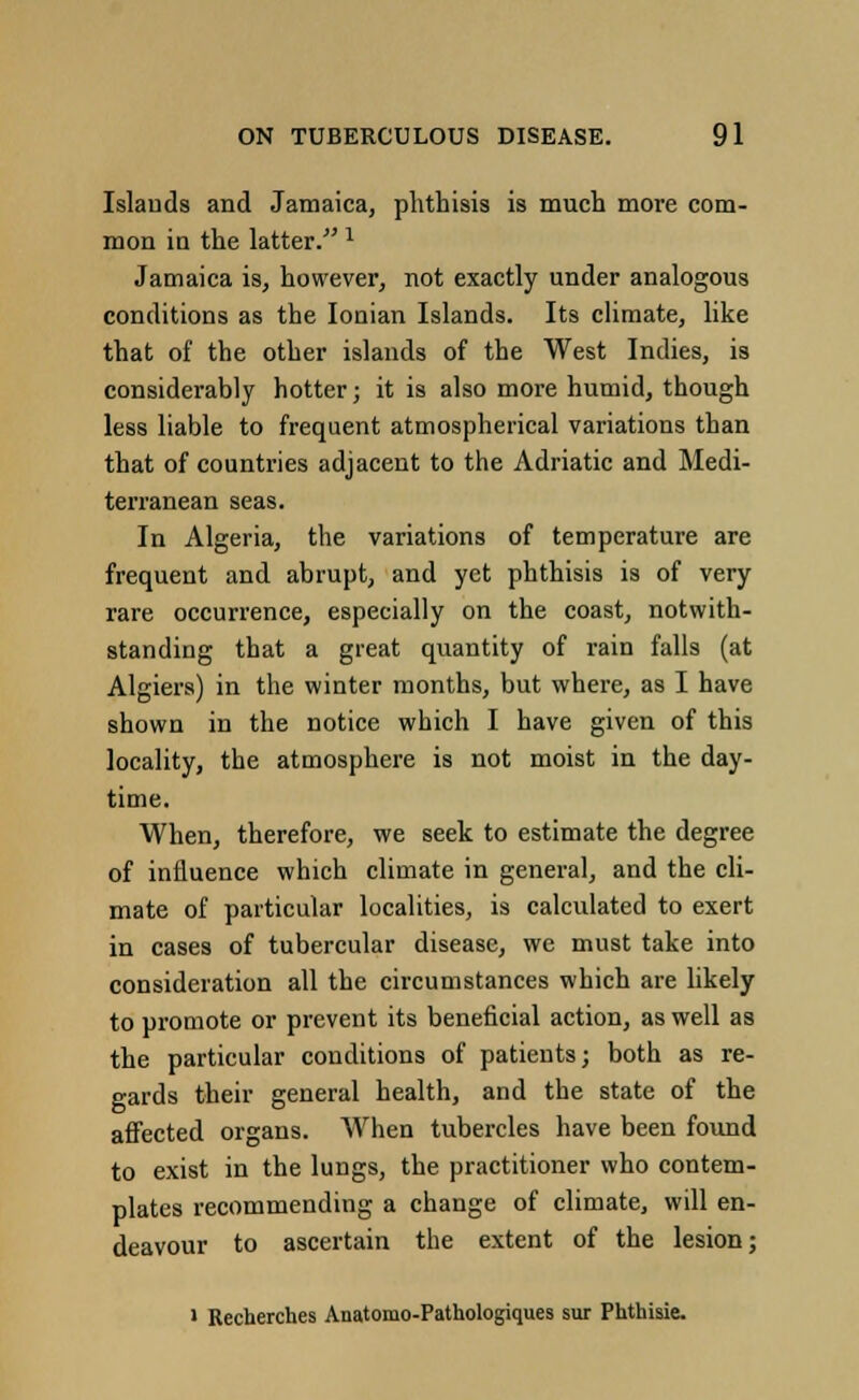 Islands and Jamaica, phthisis is much more com- mon in the latter. 1 Jamaica is, however, not exactly under analogous conditions as the Ionian Islands. Its climate, like that of the other islands of the West Indies, is considerably hotter; it is also more humid, though less liable to frequent atmospherical variations than that of countries adjacent to the Adriatic and Medi- terranean seas. In Algeria, the variations of temperature are frequent and abrupt, and yet phthisis is of very rare occurrence, especially on the coast, notwith- standing that a great quantity of rain falls (at Algiers) in the winter months, but where, as I have shown in the notice which I have given of this locality, the atmosphere is not moist in the day- time. When, therefore, we seek to estimate the degree of influence which climate in general, and the cli- mate of particular localities, is calculated to exert in cases of tubercular disease, we must take into consideration all the circumstances which are likely to promote or prevent its beneficial action, as well as the particular conditions of patients; both as re- gards their general health, and the state of the affected organs. When tubercles have been found to exist in the lungs, the practitioner who contem- plates recommending a change of climate, will en- deavour to ascertain the extent of the lesion; ' Recherches Anatomo-Pathologiques sur Phthisie.
