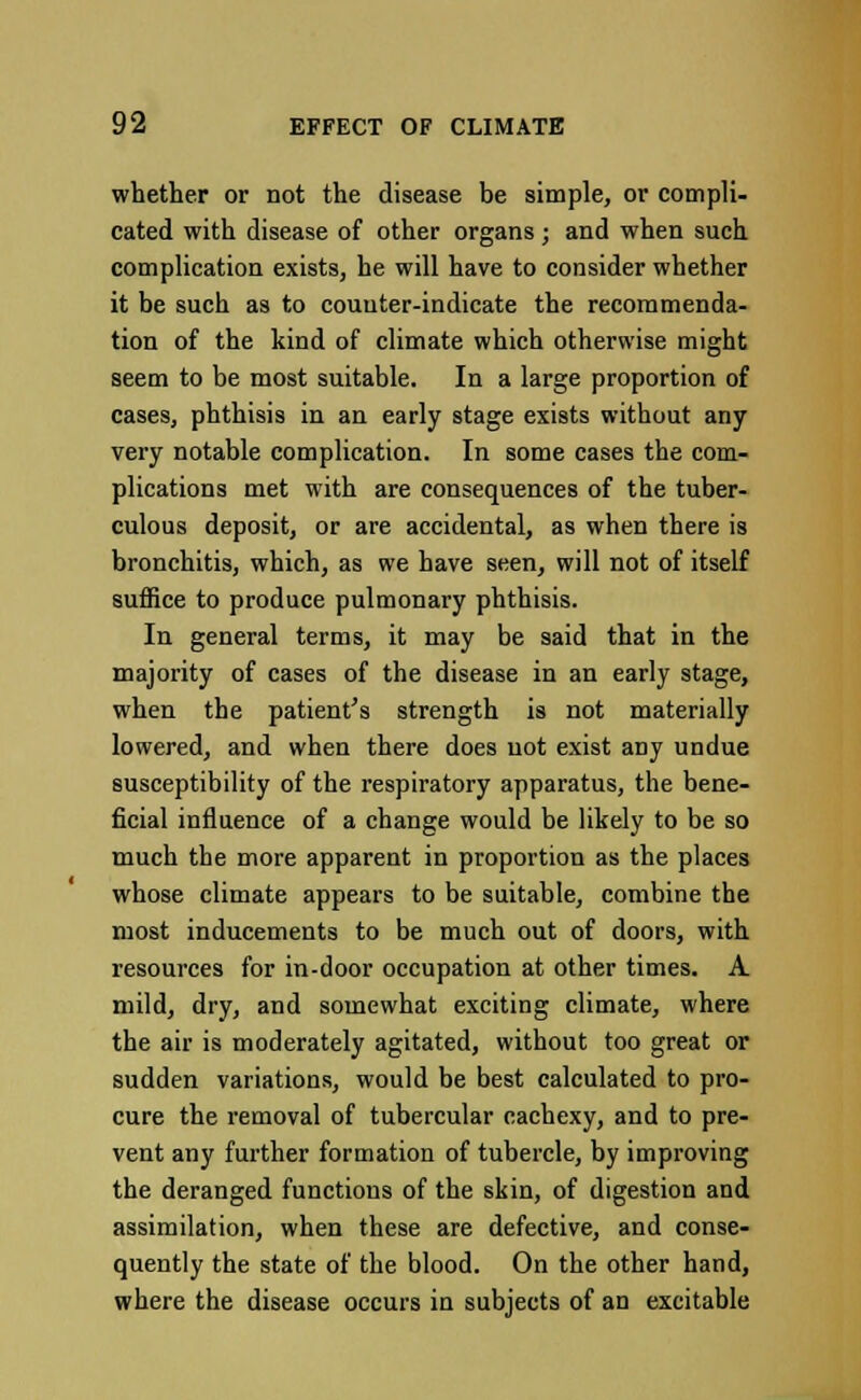 whether or not the disease be simple, or compli- cated with disease of other organs; and when such complication exists, he will have to consider whether it be such as to counter-indicate the recommenda- tion of the kind of climate which otherwise might seem to be most suitable. In a large proportion of cases, phthisis in an early stage exists without any very notable complication. In some cases the com- plications met with are consequences of the tuber- culous deposit, or are accidental, as when there is bronchitis, which, as we have seen, will not of itself suffice to produce pulmonary phthisis. In general terms, it may be said that in the majority of cases of the disease in an early stage, when the patient's strength is not materially lowered, and when there does not exist any undue susceptibility of the respiratory apparatus, the bene- ficial influence of a change would be likely to be so much the more apparent in proportion as the places whose climate appears to be suitable, combine the most inducements to be much out of doors, with resources for in-door occupation at other times. A mild, dry, and somewhat exciting climate, where the air is moderately agitated, without too great or sudden variations, would be best calculated to pro- cure the removal of tubercular cachexy, and to pre- vent any further formation of tubercle, by improving the deranged functions of the skin, of digestion and assimilation, when these are defective, and conse- quently the state of the blood. On the other hand, where the disease occurs in subjects of an excitable