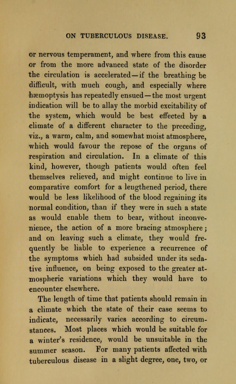 or nervous temperament, and where from this cause or from the more advanced state of the disorder the circulation is accelerated —if the breathing be difficult, with much cough, and especially where haemoptysis has repeatedly ensued —the most urgent indication will be to allay the morbid excitability of the system, which would be best effected by a climate of a different character to the preceding, viz., a warm, calm, and somewhat moist atmosphere, which would favour the repose of the organs of respiration and circulation. In a climate of this kind, however, though patients would often feel themselves relieved, and might continue to live in comparative comfort for a lengthened period, there would be less likelihood of the blood regaining its normal condition, than if they were in such a state as would enable them to bear, without inconve- nience, the action of a more bracing atmosphere j and on leaving such a climate, they would fre- quently be liable to experience a recurrence of the symptoms which had subsided under its seda- tive influence, on being exposed to the greater at- mospheric variations which they would have to encounter elsewhere. The length of time that patients should remain in a climate which the state of their case seems to indicate, necessarily varies according to circum- stances. Most places which would be suitable for a winter's residence, would be unsuitable in the summer season. For many patients affected with tuberculous disease in a slight degree, one, two, or