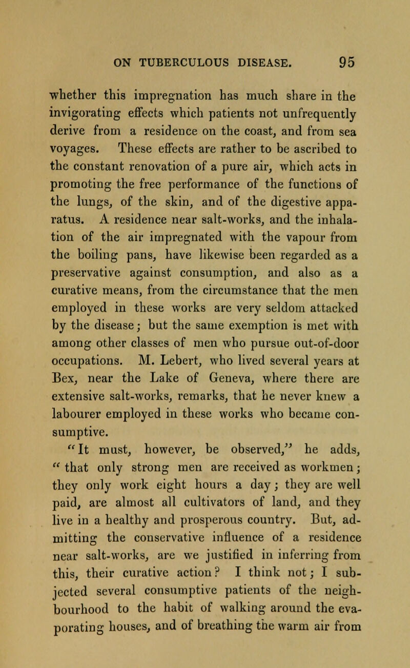 whether this impregnation has much share in the invigorating effects which patients not unfrequently derive from a residence on the coast, and from sea voyages. These effects are rather to be ascribed to the constant renovation of a pure air, which acts in promoting the free performance of the functions of the lungs, of the skin, and of the digestive appa- ratus. A residence near salt-works, and the inhala- tion of the air impregnated with the vapour from the boiling pans, have likewise been regarded as a preservative against consumption, and also as a curative means, from the circumstance that the men employed in these works are very seldom attacked by the disease; but the sauie exemption is met with among other classes of men who pursue out-of-door occupations. M. Lebert, who lived several years at Bex, near the Lake of Geneva, where there are extensive salt-works, remarks, that he never knew a labourer employed in these works who became con- sumptive. It must, however, be observed/' he adds,  that only strong men are received as workmen; they only work eight hours a day; they are well paid, are almost all cultivators of land, and they live in a healthy and prosperous country. But, ad- mitting the conservative influence of a residence near salt-works, are we justified in inferring from this, their curative action? I think not; I sub- jected several consumptive patients of the neigh- bourhood to the habit of walking around the eva- porating houses, and of breathing the warm air from