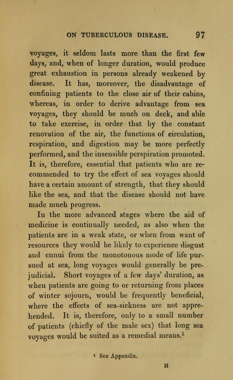 voyages, it seldom lasts more than the first few days, and, when of longer duration, would produce great exhaustion in persons already weakened by disease. It has, moreover, the disadvantage of confining patients to the close air of their cabins, whereas, in order to derive advantage from sea voyages, they should be much on deck, and able to take exercise, in order that by the constant renovation of the air, the functions of circulation, respiration, and digestion may be more perfectly performed, and the insensible perspiration promoted. It is, therefore, essential that patients who are re- commended to try the effect of sea voyages should have a certain amount of strength, that they should like the sea, and that the disease should not have made much progress. In the more advanced stages where the aid of medicine is continually needed, as also when the patients are in a weak state, or when from want of resources they would be likely to experience disgust and ennui from the monotonous mode of life pur- sued at sea, long voyages would generally be pre- judicial. Short voyages of a few days' duration, as when patients are going to or returning from places of winter sojourn, would be frequently beneficial, where the effects of sea-sickness are not appre- hended. It is, therefore, only to a small number of patients (chiefly of the male sex) that long sea voyages would be suited as a remedial means.1 ' See Appendix.