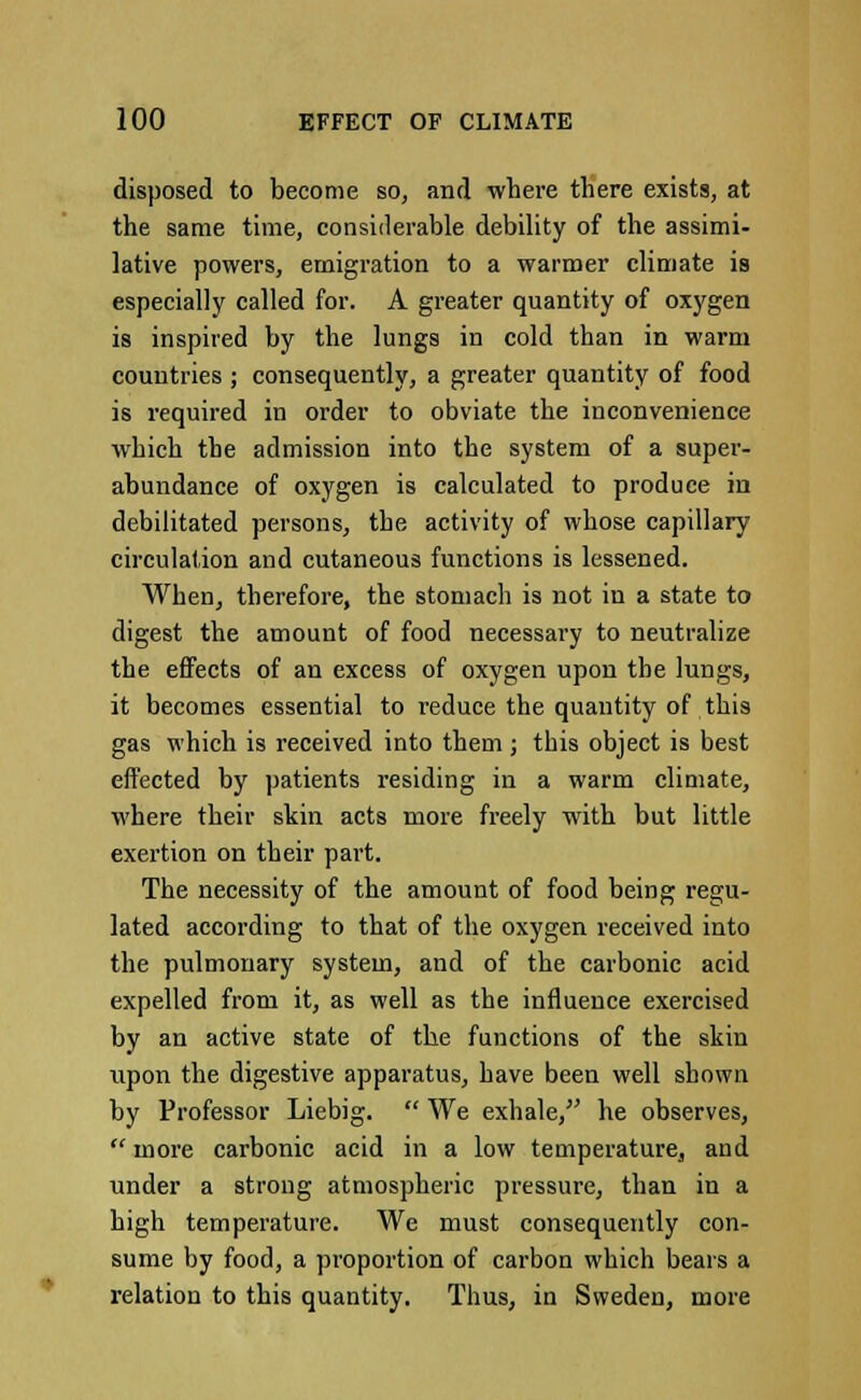 disposed to become so, and where there exists, at the same time, considerable debility of the assimi- lative powers, emigration to a warmer climate is especially called for. A greater quantity of oxygen is inspired by the lungs in cold than in warm countries ; consequently, a greater quantity of food is required in order to obviate the inconvenience which the admission into the system of a super- abundance of oxygen is calculated to produce in debilitated persons, the activity of whose capillary circulation and cutaneous functions is lessened. When, therefore, the stomach is not in a state to digest the amount of food necessary to neutralize the effects of an excess of oxygen upon the lungs, it becomes essential to reduce the quantity of this gas which is received into them; this object is best effected by patients residing in a warm climate, where their skin acts more freely with but little exertion on their part. The necessity of the amount of food being regu- lated according to that of the oxygen received into the pulmonary system, and of the carbonic acid expelled from it, as well as the influence exercised by an active state of the functions of the skin upon the digestive apparatus, have been well shown by Professor Liebig.  We exhale, he observes, '* more carbonic acid in a low temperature, and under a strong atmospheric pressure, than in a high temperature. We must consequently con- sume by food, a proportion of carbon which bears a relation to this quantity. Thus, in Sweden, more