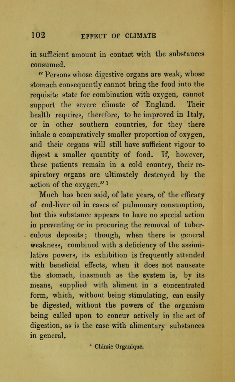 in sufficient amount in contact with tlie substances consumed.  Persons whose digestive organs are weak, whose stomach consequently cannot bring the food into the requisite state for combination with oxygen, cannot support the severe climate of England. Their health requires, therefore, to be improved in Italy, or in other southern countries, for they there inhale a comparatively smaller proportion of oxygen, and their organs will still have sufficient vigour to digest a smaller quantity of food. If, however, these patients remain in a cold country, their re- spiratory organs are ultimately destroyed by the action of the oxygen. * Much has been said, of late years, of the efficacy of cod-liver oil in cases of pulmonary consumption, but this substance appears to have no special action in preventing or in procuring the removal of tuber- culous deposits; though, when there is general weakness, combined with a deficiency of the assimi- lative powers, its exhibition is frequently attended with beneficial effects, when it does not nauseate the stomach, inasmuch as the system is, by its means, supplied with aliment in a concentrated form, which, without being stimulating, can easily be digested, without the powers of the organism being called upon to concur actively in the act of digestion, as is the case with alimentary substances in general. * Chimie Organique.