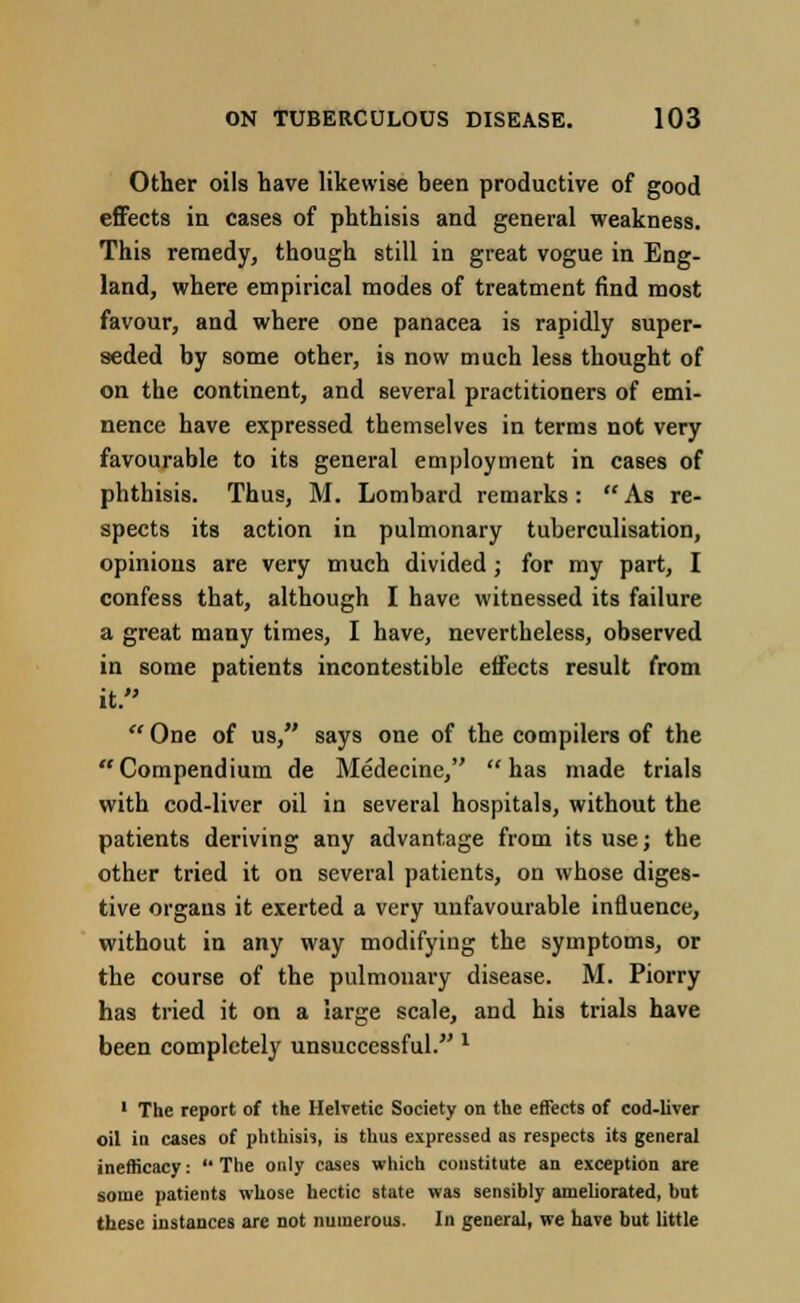 Other oils have likewise been productive of good effects in cases of phthisis and general weakness. This remedy, though still in great vogue in Eng- land, where empirical modes of treatment find most favour, and where one panacea is rapidly super- seded by some other, is now much less thought of on the continent, and several practitioners of emi- nence have expressed themselves in terms not very favourable to its general employment in cases of phthisis. Thus, M. Lombard remarks:  As re- spects its action in pulmonary tuberculisation, opinions are very much divided; for my part, I confess that, although I have witnessed its failure a great many times, I have, nevertheless, observed in some patients incontestible effects result from it.  One of us, says one of the compilers of the Compendium de Medecine, has made trials with cod-liver oil in several hospitals, without the patients deriving any advantage from its use; the other tried it on several patients, on whose diges- tive organs it exerted a very unfavourable influence, without in any way modifying the symptoms, or the course of the pulmonary disease. M. Piorry has tried it on a large scale, and his trials have been completely unsuccessful. l 1 The report of the Helvetic Society on the effects of cod-liver oil in cases of phthisis, is thus expressed as respects its general inefficacy:  The only cases which constitute an exception are some patients whose hectic state was sensibly ameliorated, but these instances are not numerous. In general, we have but little