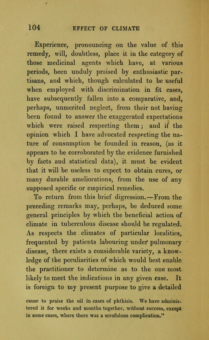 Experience, pronouncing on the value of this remedy, will, doubtless, place it in the category of those medicinal agents which have, at various periods, been unduly praised by enthusiastic par- tisans, and which, though calculated to be useful when employed with discrimination in fit cases, have subsequently fallen into a comparative, and, perhaps, unmerited neglect, from their not having been found to answer the exaggerated expectations which were raised respecting them; and if the opinion which I have advocated respecting the na- ture of consumption be founded in reason, (as it appears to be corroborated by the evidence furnished by facts and statistical data), it must be evident that it will be useless to expect to obtain cures, or many durable ameliorations, from the use of any supposed specific or empirical remedies. To return from this brief digression.—From the preceding remarks may, perhaps, be deduced some general principles by which the beneficial action of climate in tuberculous disease should be regulated. As respects the climates of particular localities, frequented by patients labouring undei* pulmonary disease, there exists a considerable variety, a know- ledge of the peculiarities of which would best enable the practitioner to determine as to the one most likely to meet the indications in any given case. It is foreign to my present purpose to give a detailed cause to praise the oil in cases of phthisis. We have adminis- tered it for weeks and months together, without success, except in some cases, where there was a scrofulous complication.