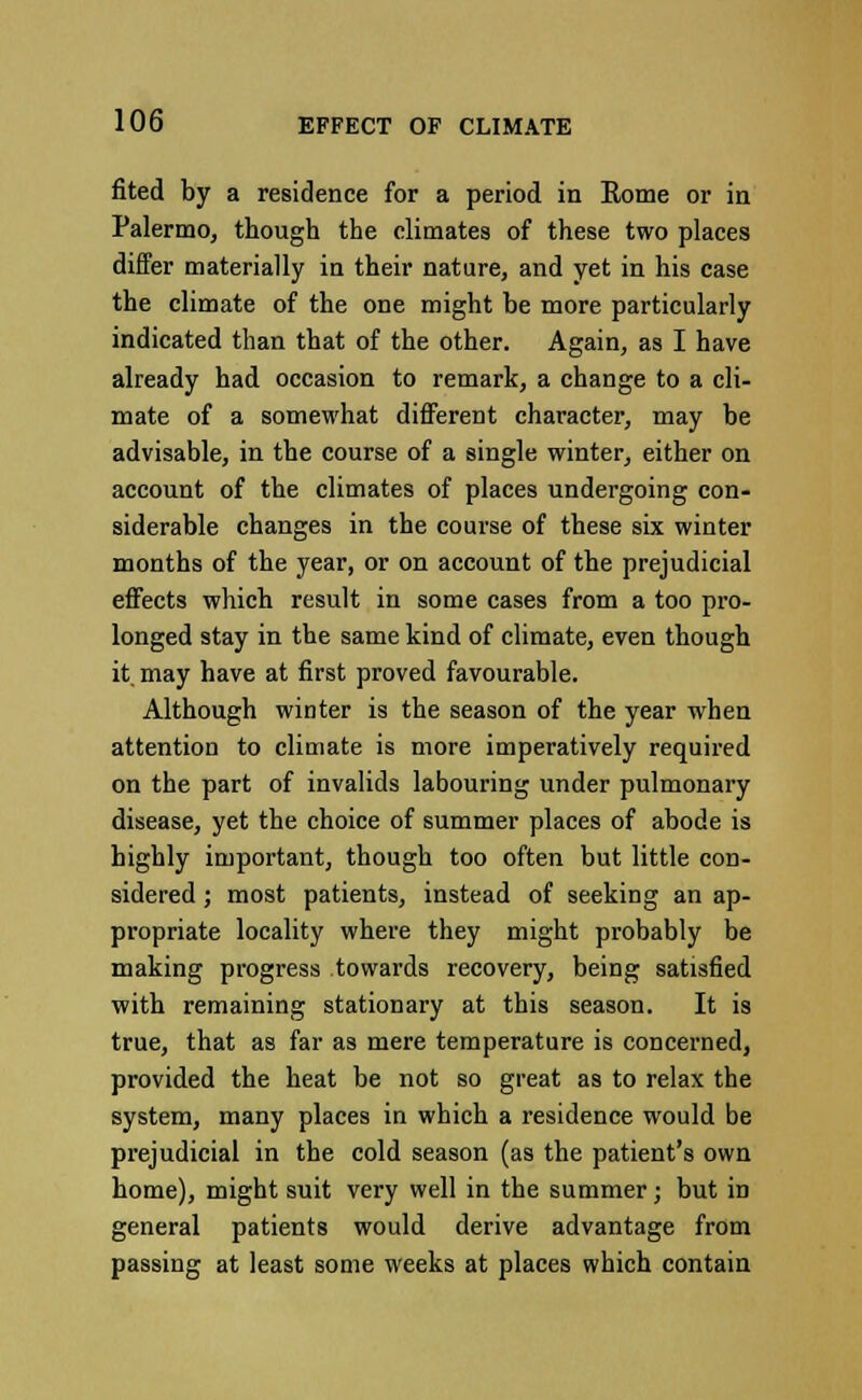 fited by a residence for a period in Rome or in Palermo, though the climates of these two places differ materially in their nature, and yet in his case the climate of the one might be more particularly indicated than that of the other. Again, as I have already had occasion to remark, a change to a cli- mate of a somewhat different character, may be advisable, in the course of a single winter, either on account of the climates of places undergoing con- siderable changes in the course of these six winter months of the year, or on account of the prejudicial effects which result in some cases from a too pro- longed stay in the same kind of climate, even though it. may have at first proved favourable. Although winter is the season of the year when attention to climate is more imperatively required on the part of invalids labouring under pulmonary disease, yet the choice of summer places of abode is highly important, though too often but little con- sidered ; most patients, instead of seeking an ap- propriate locality where they might probably be making progress towards recovery, being satisfied with remaining stationary at this season. It is true, that as far as mere temperature is concerned, provided the heat be not so great as to relax the system, many places in which a residence would be prejudicial in the cold season (as the patient's own home), might suit very well in the summer; but in general patients would derive advantage from passing at least some weeks at places which contain
