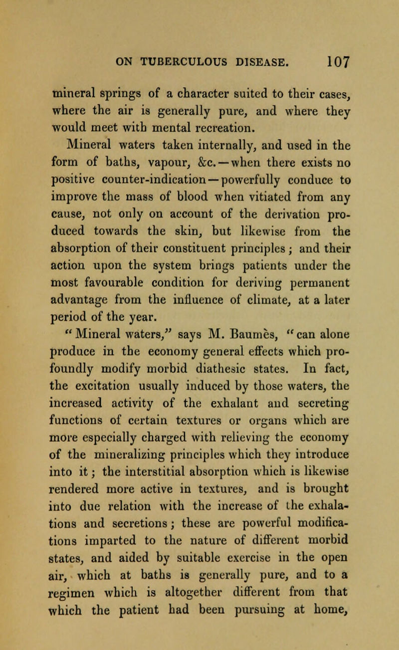 mineral springs of a character suited to their cases, where the air is generally pure, and where they would meet with mental recreation. Mineral waters taken internally, and used in the form of baths, vapour, &c —when there exists no positive counter-indication —powerfully conduce to improve the mass of blood when vitiated from any cause, not only on account of the derivation pro- duced towards the skin, but likewise from the absorption of their constituent principles; and their action upon the system brings patients under the most favourable condition for deriving permanent advantage from the influence of climate, at a later period of the year. Mineral waters, says M. Baumes, can alone produce in the economy general effects which pro- foundly modify morbid diathesic states. In fact, the excitation usually induced by those waters, the increased activity of the exhalant and secreting functions of certain textures or organs which are more especially charged with relieving the economy of the mineralizing principles which they introduce into it; the interstitial absorption which is likewise rendered more active in textures, and is brought into due relation with the increase of the exhala- tions and secretions; these are powerful modifica- tions imparted to the nature of different morbid states, and aided by suitable exercise in the open air, which at baths is generally pure, and to a regimen which is altogether different from that which the patient had been pursuing at home,