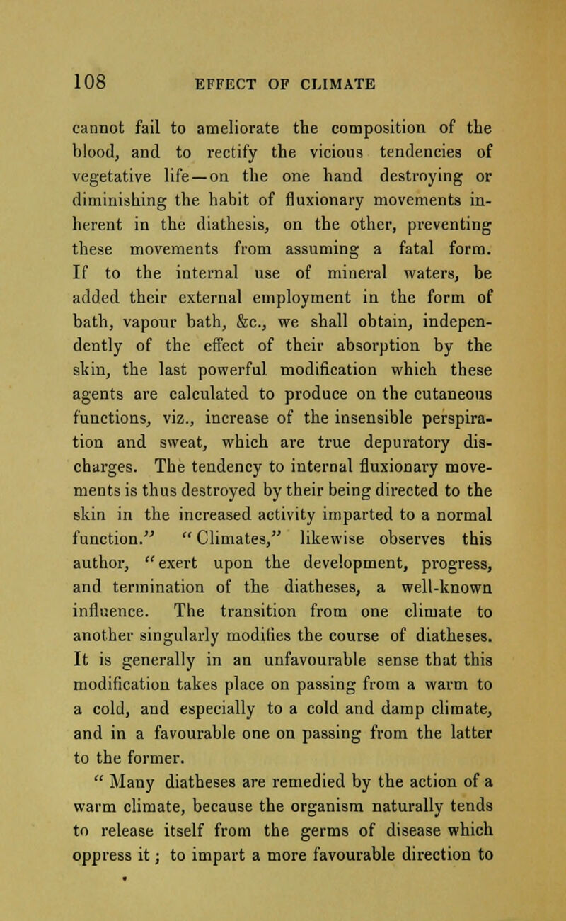 cannot fail to ameliorate the composition of the blood, and to rectify the vicious tendencies of vegetative life —on the one hand destroying or diminishing the habit of fluxionary movements in- herent in the diathesis, on the other, preventing these movements from assuming a fatal form. If to the internal use of mineral waters, be added their external employment in the form of bath, vapour bath, &c, we shall obtain, indepen- dently of the effect of their absorption by the skin, the last powerful modification which these agents are calculated to produce on the cutaneous functions, viz., increase of the insensible perspira- tion and sweat, which are true depuratory dis- charges. The tendency to internal fluxionary move- ments is thus destroyed by their being directed to the skin in the increased activity imparted to a normal function.  Climates, likewise observes this author,  exert upon the development, progress, and termination of the diatheses, a well-known influence. The transition from one climate to another singularly modifies the course of diatheses. It is generally in an unfavourable sense that this modification takes place on passing from a warm to a cold, and especially to a cold and damp climate, and in a favourable one on passing from the latter to the former.  Many diatheses are remedied by the action of a warm climate, because the organism naturally tends to release itself from the germs of disease which oppress it; to impart a more favourable direction to