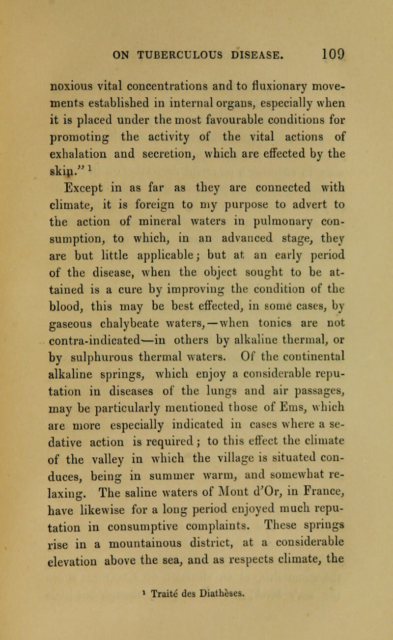 noxious vital concentrations and to fluxionary move- ments established in internal organs, especially when it is placed under the most favourable conditions for promoting the activity of the vital actions of exhalation and secretion, which are effected by the skip.» Except in as far as they are connected with climate, it is foreign to my purpose to advert to the action of mineral waters in pulmonary con- sumption, to which, in an advanced stage, they are but little applicable; but at an early period of the disease, when the object sought to be at- tained is a cure by improving the condition of the blood, this may be best effected, in some cases, by gaseous chalybeate waters, — when tonics are not contra-indicated—in others by alkaline thermal, or by sulphurous thermal waters. Of the continental alkaline springs, which enjoy a considerable repu- tation in diseases of the lungs and air passages, may be particularly mentioned tbose of Ems, which are more especially indicated in cases where a se- dative action is required; to this effect the climate of the valley in which the village is situated con- duces, being in summer warm, and somewhat re- laxing. The saline waters of Mont d'Or, in France, have likewise for a long period enjoyed much repu- tation in consumptive complaints. These springs rise in a mountainous district, at a considerable elevation above the sea, and as respects climate, the 1 Traite des Diatheses.