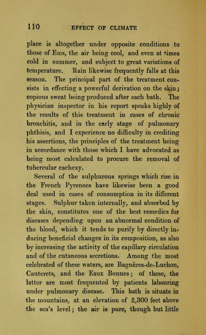 place is altogether under opposite conditions to those of Ems, the air being cool, and even at times cold in summer, and subject to great variations of temperature. Rain likewise frequently falls at this season. The principal part of the treatment con- sists in effecting a powerful derivation on the skin; copious sweat being produced after each bath. The physician inspector in his report speaks highly of the results of this treatment in cases of chronic bronchitis, and in the early stage of pulmonary phthisis, and I experience no difficulty in crediting his assertions, the principles of the treatment being in accordance with those which I have advocated as being most calculated to procure the removal of tubercular cachexy. Several of the sulphurous springs which rise in the French Pyrenees have likewise been a good deal used in cases of consumption in its different stages. Sulphur taken internally, and absorbed by the skin, constitutes one of the best remedies for diseases depending upon an abnormal condition of the blood, which it tends to purify by directly in- ducing beneficial changes in its composition, as also by increasing the activity of the capillary circulation and of the cutaneous secretions. Among the most celebrated of these waters, are Bagneres-de-Luchon, Cauterets, and the Eaux Bonnes; of these, the latter are most frequented by patients labouring under pulmonary disease. This bath is situate in the mountains, at an elevation of 2,300 feet above the sea's level; the air is pure, though but little