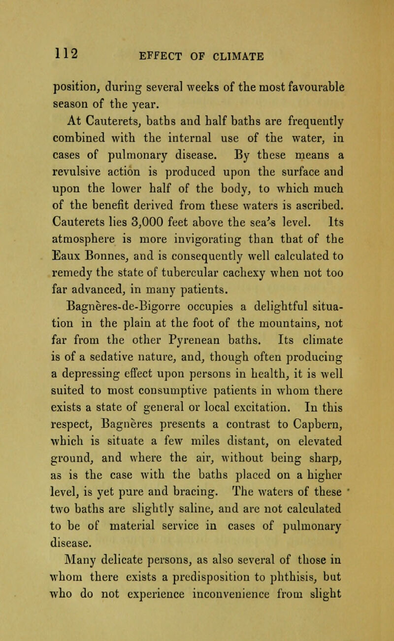 position, during several weeks of the most favourable season of the year. At Cauterets, baths and half baths are frequently combined with the internal use of the water, in cases of pulmonary disease. By these means a revulsive action is produced upon the surface and upon the lower half of the body, to which much of the benefit derived from these waters is ascribed. Cauterets lies 3,000 feet above the sea'-s level. Its atmosphere is more invigorating than that of the Eaux Bonnes, and is consequently well calculated to remedy the state of tubercular cachexy when not too far advanced, in many patients. Bagneres-de-Bigorre occupies a delightful situa- tion in the plain at the foot of the mountains, not far from the other Pyrenean baths. Its climate is of a sedative nature, and, though often producing a depressing effect upon persons in health, it is well suited to most consumptive patients in whom there exists a state of general or local excitation. In this respect, Bagneres presents a contrast to Capbern, which is situate a few miles distant, on elevated ground, and where the air, without being sharp, as is the case with the baths placed on a higher level, is yet pure and bracing. The waters of these ' two baths are slightly saline, and are not calculated to be of material service in cases of pulmonary disease. Many delicate persons, as also several of those in whom there exists a predisposition to phthisis, but who do not experience inconvenience from slight