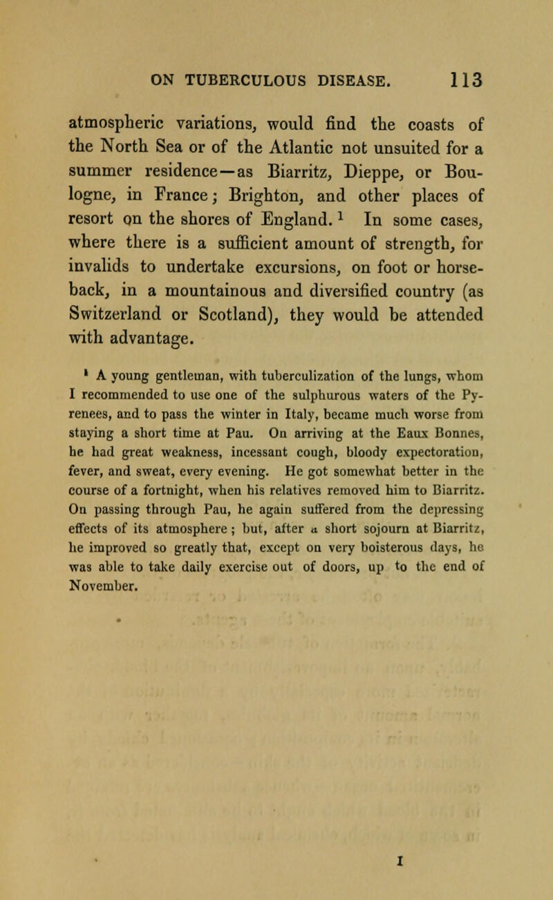 atmospheric variations, would find the coasts of the North Sea or of the Atlantic not unsuited for a summer residence—as Biarritz, Dieppe, or Bou- logne, in France; Brighton, and other places of resort on the shores of England.1 In some cases, where there is a sufficient amount of strength, for invalids to undertake excursions, on foot or horse- back, in a mountainous and diversified country (as Switzerland or Scotland), they would be attended with advantage. 1 A young gentleman, with tuberculization of the lungs, whom I recommended to use one of the sulphurous waters of the Py- renees, and to pass the winter in Italy, became much worse from staying a short time at Pau. On arriving at the Eaux Bonnes, he had great weakness, incessant cough, bloody expectoration, fever, and sweat, every evening. He got somewhat better in the course of a fortnight, when his relatives removed him to Biarritz. On passing through Pau, he again suffered from the depressing effects of its atmosphere; but, after a short sojourn at Biarritz, he improved so greatly that, except on very boisterous days, he was able to take daily exercise out of doors, up to the end of November.