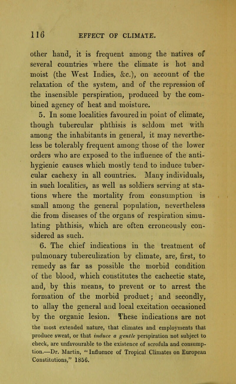 other hand, it is frequent among the natives of several countries where the climate is hot and moist (the West Indies, &c), on account of the relaxation of the system, and of the repression of the insensible perspiration, produced by the com- bined agency of heat and moisture. 5. In some localities favoured in point of climate, though tubercular phthisis is seldom met with among the inhabitants in general, it may neverthe- less be tolerably frequent among those of the lower orders who are exposed to the influence of the anti- hygienic causes which mostly tend to induce tuber- cular cachexy in all countries. Many individuals, in such localities, as well as soldiers serving at sta- tions where the mortality from consumption is small among the general population, nevertheless die from diseases of the organs of respiration simu- lating phthisis, which are often erroneously con- sidered as such. 6. The chief indications in the treatment of pulmonary tuberculization by climate, are, first, to remedy as far as possible the morbid condition of the blood, which constitutes the cachectic state, and, by this means, to prevent or to arrest the formation of the morbid product; and secondly, to allay the general and local excitation occasioned by the organic lesion. These indications are not the most extended nature, that climates and employments that produce sweat, or that induce a gentle perspiration not subject to check, are unfavourable to the existence of scrofula and consump- tion.—Dr. Martin,  Influence of Tropical Climates on European Constitutions, 1856.