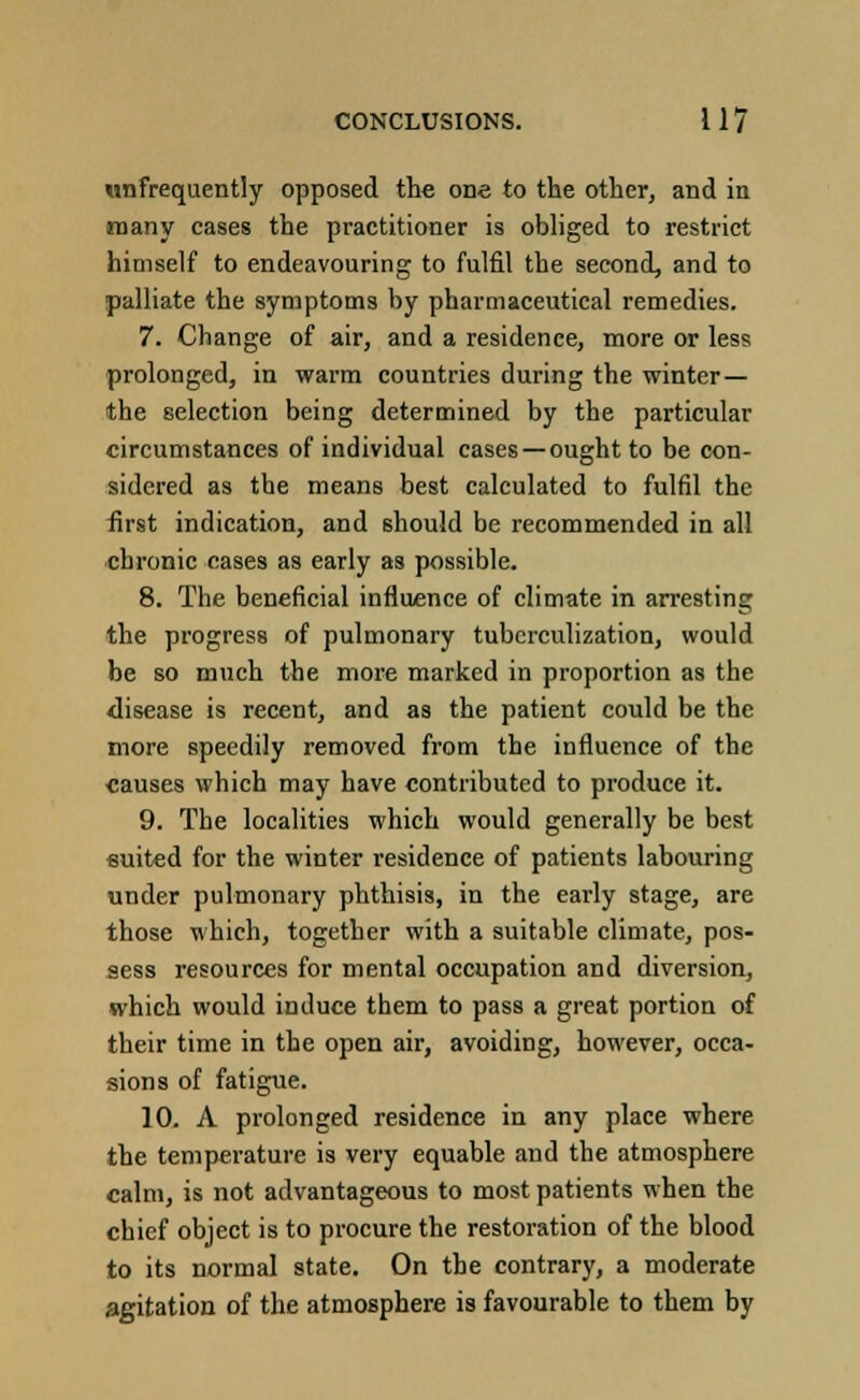 ^infrequently opposed the one to the other, and in many cases the practitioner is obliged to restrict himself to endeavouring to fulfil the second, and to palliate the symptoms by pharmaceutical remedies. 7. Change of air, and a residence, more or less prolonged, in warm countries during the winter— the selection being determined by the particular circumstances of individual cases — ought to be con- sidered as the means best calculated to fulfil the first indication, and should be recommended in all chronic cases as early as possible. 8. The beneficial influence of climate in arresting the progress of pulmonary tuberculization, would be so much the more marked in proportion as the disease is recent, and as the patient could be the more speedily removed from the influence of the causes which may have contributed to produce it. 9. The localities which would generally be best suited for the winter residence of patients labouring under pulmonary phthisis, in the early stage, are those which, together with a suitable climate, pos- sess resources for mental occupation and diversion, which would induce them to pass a great portion of their time in the open air, avoiding, however, occa- sions of fatigue. 10. A prolonged residence in any place where the temperature is very equable and the atmosphere calm, is not advantageous to most patients when the chief object is to procure the restoration of the blood to its normal state. On the contrary, a moderate agitation of the atmosphere is favourable to them by