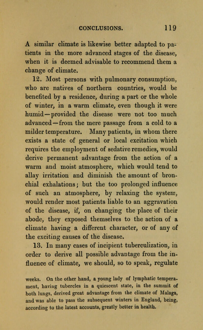 A similar climate is likewise better adapted to pa- tients in the more advanced stages of the disease, when it is deemed advisable to recommend them a change of climate. 12. Most persons with pulmonary consumption, who are natives of northern countries, would be benefited by a residence, during a part or the whole of winter, in a warm climate, even though it were humid—provided the disease were not too much advanced —from the mere passage from a cold to a milder temperature. Many patients, in whom there exists a state of general or local excitation which requires the employment of sedative remedies, would derive permanent advantage from the action of a warm and moist atmosphere, which would tend to allay irritation and diminish the amount of bron- chial exhalations; but the too prolonged influence of such an atmosphere, by relaxing the system, would render most patients liable to an aggravation of the disease, if, on changing the place of their abode, they exposed themselves to the action of a climate having a different character, or of any of the exciting causes of the disease. 13. In many cases of incipient tuberculization, in order to derive all possible advantage from the in- fluence of climate, we should, so to speak, regulate weeks. On the other hand, a young lady of lymphatic tempera- ment, having tubercles in a quiescent state, in the summit of both lungs, derived great advantage from the climate of Malaga, and was able to pass the subsequent winters in England, being, according to the latest accounts, greatly better in health.