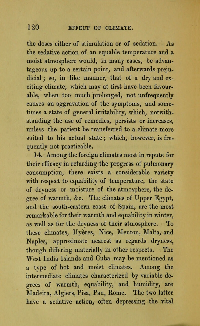the doses either of stimulation or of sedation. As the sedative action of an equable temperature and a moist atmosphere would, in many cases, be advan- tageous up to a certain point, and afterwards preju- dicial ; so, in like manner, that of a dry and ex- citing climate, which may at first have been favour- able, when too much prolonged, not unfrequently causes an aggravation of the symptoms, and some- times a state of general irritability, which, notwith- standing the use of remedies, persists or increases, unless the patient be transferred to a climate more suited to his actual state; which, however, is fre- quently not practicable. 14. Among the foreign climates most in repute for their efficacy in retarding the progress of pulmonary consumption, there exists a considerable variety with respect to equability of temperature, the state of dryness or moisture of the atmosphere, the de- gree of warmth, &c. The climates of Upper Egypt, and the south-eastern coast of Spain, are the most remarkable for their warmth and equability in winter, as well as for the dryness of their atmosphere. To these climates, Hyeres, Nice, Menton, Malta, and Naples, approximate nearest as regards dryness, though differing materially in other respects. The West India Islands and Cuba may be mentioned as a type of hot and moist climates. Among the intermediate climates characterized by variable de- grees of warmth, equability, and humidity, are Madeira, Algiers, Pisa, Pau, Rome. The two latter have a sedative action, often depressing the vital