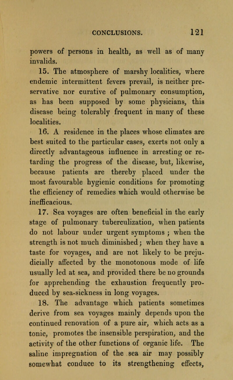 powers of persons in health, as well as of many invalids. 15. The atmosphere of marshy localities, where endemic intermittent fevers prevail, is neither pre- servative nor curative of pulmonary consumption, as has been supposed by some physicians, this disease being tolerably frequent in many of these localities. 16. A residence in the places whose climates are best suited to the particular cases, exerts not only a directly advantageous influence in arresting or re- tarding the progress of the disease, but, likewise, because patients are thereby placed under the most favourable hygienic conditions for promoting the efficiency of remedies which would otherwise be inefficacious. 17. Sea voyages are often beneficial in the early stage of pulmonary tuberculization, when patients do not labour under urgent symptoms ; when the strength is not much diminished; when they have a taste for voyages, and are not likely to be preju- dicially affected by the monotonous mode of life usually led at sea, and provided there be no grounds for apprehending the exhaustion frequently pro- duced by sea-sickness in long voyages. 18. The advantage which patients sometimes derive from sea voyages mainly depends upon the continued renovation of a pure air, which acts as a tonic, promotes the insensible perspiration, and the activity of the other functions of organic life. The saline impregnation of the sea air may possibly somewhat conduce to its strengthening effects,