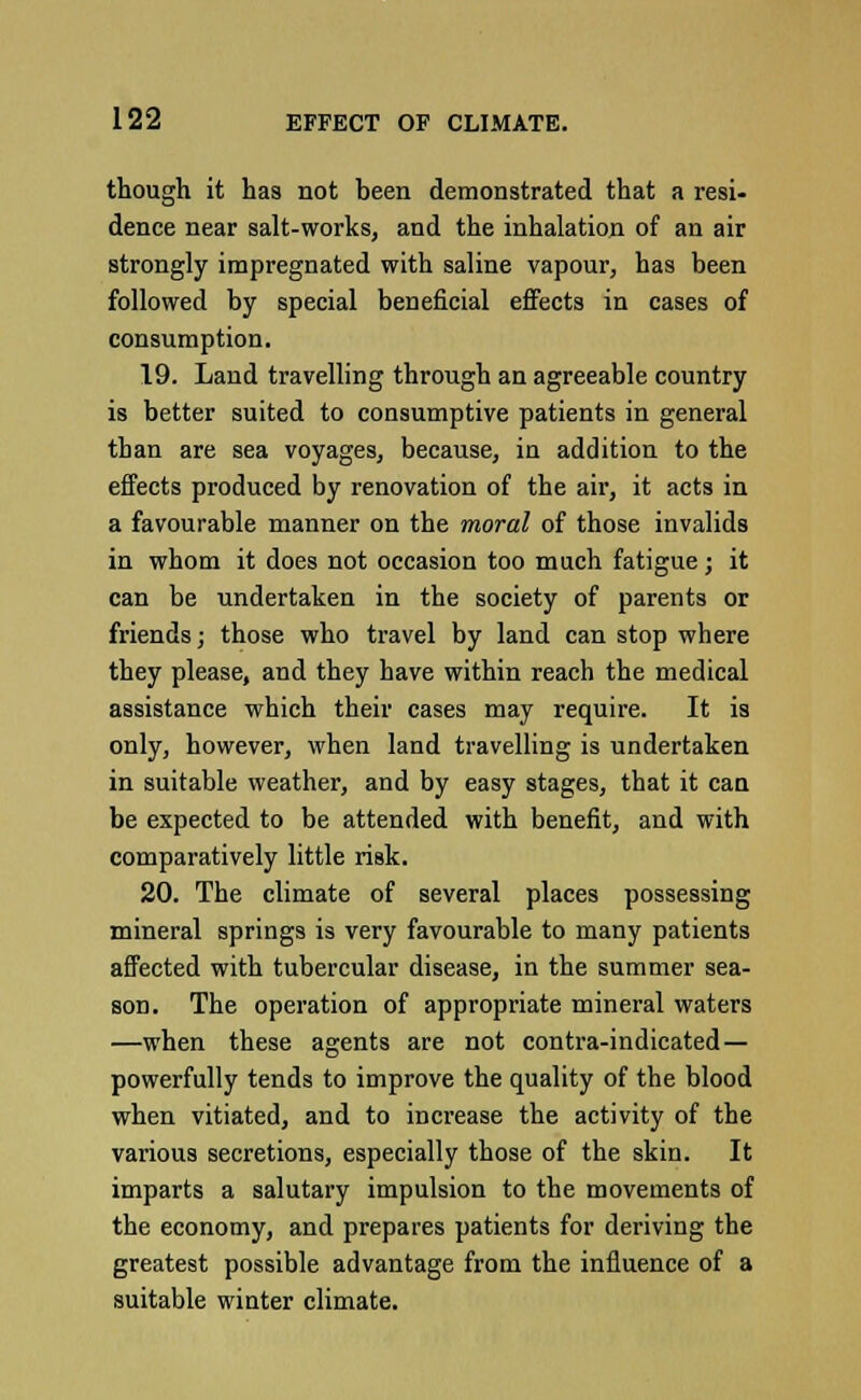 though it has not been demonstrated that a resi- dence near salt-works, and the inhalation of an air strongly impregnated with saline vapour, has been followed by special beneficial effects in cases of consumption. 19. Land travelling through an agreeable country is better suited to consumptive patients in general than are sea voyages, because, in addition to the effects produced by renovation of the air, it acts in a favourable manner on the moral of those invalids in whom it does not occasion too much fatigue; it can be undertaken in the society of parents or friends; those who travel by land can stop where they please, and they have within reach the medical assistance which their cases may require. It is only, however, when land travelling is undertaken in suitable weather, and by easy stages, that it can be expected to be attended with benefit, and with comparatively little risk. 20. The climate of several places possessing mineral springs is very favourable to many patients affected with tubercular disease, in the summer sea- son. The operation of appropriate mineral waters —when these agents are not contra-indicated — powerfully tends to improve the quality of the blood when vitiated, and to increase the activity of the various secretions, especially those of the skin. It imparts a salutary impulsion to the movements of the economy, and prepares patients for deriving the greatest possible advantage from the influence of a suitable wiuter climate.