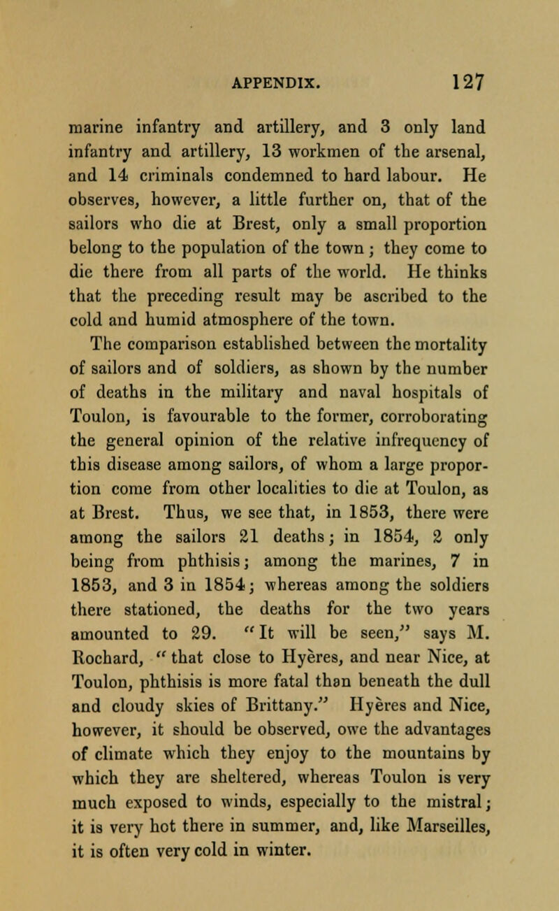 marine infantry and artillery, and 3 only land infantry and artillery, 13 workmen of the arsenal, and 14 criminals condemned to hard labour. He observes, however, a little further on, that of the sailors who die at Brest, only a small proportion belong to the population of the town; they come to die there from all parts of the world. He thinks that the preceding result may be ascribed to the cold and humid atmosphere of the town. The comparison established between the mortality of sailors and of soldiers, as shown by the number of deaths in the military and naval hospitals of Toulon, is favourable to the former, corroborating the general opinion of the relative infrequcncy of this disease among sailors, of whom a large propor- tion come from other localities to die at Toulon, as at Brest. Thus, we see that, in 1853, there were among the sailors 21 deaths; in 1854, 2 only being from phthisis; among the marines, 7 in 1853, and 3 in 1854; whereas among the soldiers there stationed, the deaths for the two years amounted to 29.  It will be seen, says M. Rochard,  that close to Hyeres, and near Nice, at Toulon, phthisis is more fatal than beneath the dull and cloudy skies of Brittany. Hyeres and Nice, however, it should be observed, owe the advantages of climate which they enjoy to the mountains by which they are sheltered, whereas Toulon is very much exposed to winds, especially to the mistral; it is very hot there in summer, and, like Marseilles, it is often very cold in winter.