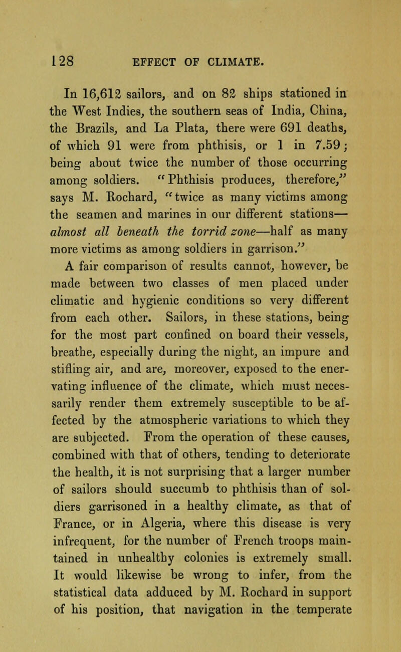 In 16,612 sailors, and on 82 ships stationed in the West Indies, the southern seas of India, China, the Brazils, and La Plata, there were 691 deaths, of which 91 were from phthisis, or 1 in 7.59; being about twice the number of those occurring among soldiers.  Phthisis produces, therefore, says M. Rochard, twice as many victims among the seamen and marines in our different stations— almost all beneath the torrid zone—half as many more victims as among soldiers in garrison. A fair comparison of results cannot, however, be made between two classes of men placed under climatic and hygienic conditions so very different from each other. Sailors, in these stations, being for the most part confined on board their vessels, breathe, especially during the night, an impure and stifling air, and are, moreover, exposed to the ener- vating influence of the climate, which must neces- sarily render them extremely susceptible to be af- fected by the atmospheric variations to which they are subjected. From the operation of these causes, combined with that of others, tending to deteriorate the health, it is not surprising that a larger number of sailors should succumb to phthisis than of sol- diers garrisoned in a healthy climate, as that of France, or in Algeria, where this disease is very infrequent, for the number of French troops main- tained in unhealthy colonies is extremely small. It would likewise be wrong to infer, from the statistical data adduced by M. Rochard in support of his position, that navigation in the temperate