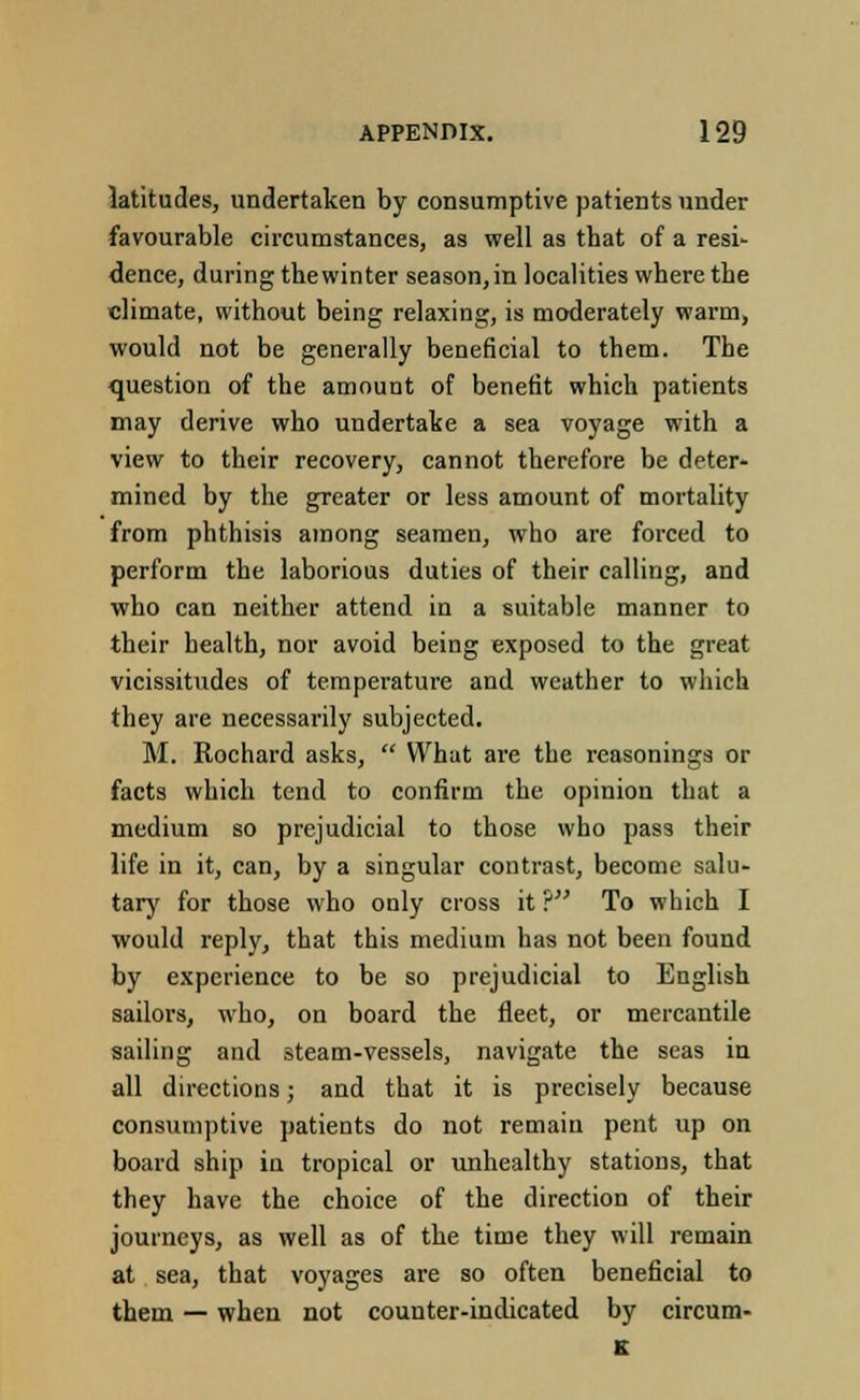 latitudes, undertaken by consumptive patients under favourable circumstances, as well as that of a resi- dence, during the winter season, in localities where the climate, without being relaxing, is moderately warm, would not be generally beneficial to them. The question of the amount of benefit which patients may derive who undertake a sea voyage with a view to their recovery, cannot therefore be deter- mined by the greater or less amount of mortality from phthisis among seamen, who are forced to perform the laborious duties of their calling, and who can neither attend in a suitable manner to their health, nor avoid being exposed to the great vicissitudes of temperature and weather to which they are necessarily subjected. M. Rochard asks,  What are the reasonings or facts which tend to confirm the opinion that a medium so prejudicial to those who pass their life in it, can, by a singular contrast, become salu- tary for those who only cross it P To which I would reply, that this medium has not been found by experience to be so prejudicial to English sailors, who, on board the fleet, or mercantile sailing and steam-vessels, navigate the seas in all directions; and that it is precisely because consumptive patients do not remain pent up on board ship in tropical or unhealthy stations, that they have the choice of the direction of their journeys, as well as of the time they will remain at sea, that voyages are so often beneficial to them — when not counter-indicated by circum- K