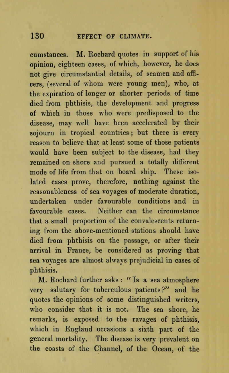 cumstances. M. Rocbard quotes in support of his opinioD, eighteen cases, of which, however, he does not give circumstantial details, of seamen and offi- cers, (several of whom were young men), who, at the expiration of longer or shorter periods of time died from phthisis, the development and progress of which in those who were predisposed to the disease, may well have been accelerated by their sojourn in tropical countries; but there is every reason to believe that at least some of those patients would have been subject to the disease, had they remained on shore and pursued a totally different mode of life from that on board ship. These iso- lated cases prove, therefore, nothing against the reasonableness of sea voyages of moderate duration, undertaken under favourable conditions and in favourable cases. Neither can the circumstance that a small proportion of the convalescents return- ing from the above-mentioned stations should have died from phthisis on the passage, or after their arrival in France, be considered as proving that sea voyages are almost always prejudicial in cases of phthisis. M. Rochard further asks : Is a sea atmosphere very salutary for tuberculous patients ? and he quotes the opinions of some distinguished writers, who consider that it is not. The sea shore, he remarks, is exposed to the ravages of phthisis, which in England occasions a sixth part of the general mortality. The disease is very prevalent on the coasts of the Channel, of the Ocean, of the