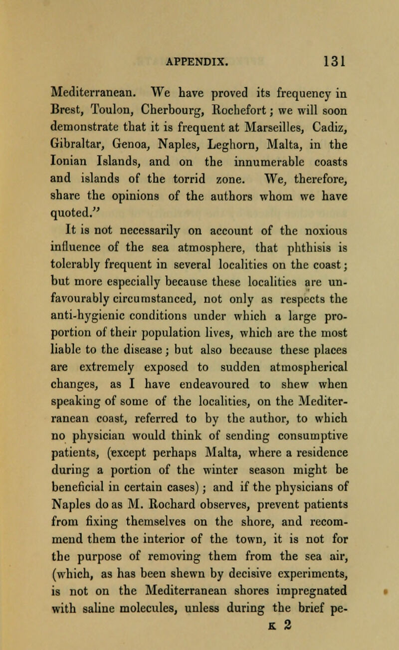 Mediterranean. We have proved its frequency in Brest, Toulon, Cherbourg, Rochefort; we will soon demonstrate that it is frequent at Marseilles, Cadiz, Gibraltar, Genoa, Naples, Leghorn, Malta, in the Ionian Islands, and on the innumerable coasts and islands of the torrid zone. We, therefore, share the opinions of the authors whom we have quoted. It is not necessarily on account of the noxious influence of the sea atmosphere, that phthisis is tolerably frequent in several localities on the coast; but more especially because these localities are un- favourably circumstanced, not only as respects the anti-hygienic conditions under which a large pro- portion of their population lives, which are the most liable to the disease; but also because these places are extremely exposed to sudden atmospherical changes, as I have endeavoured to shew when speaking of some of the localities, on the Mediter- ranean coast, referred to by the author, to which no physician would think of sending consumptive patients, (except perhaps Malta, where a residence during a portion of the winter season might be beneficial in certain cases); and if the physicians of Naples do as M. Rochard observes, prevent patients from fixing themselves on the shore, and recom- mend them the interior of the town, it is not for the purpose of removing them from the sea air, (which, as has been shewn by decisive experiments, is not on the Mediterranean shores impregnated with saline molecules, unless during the brief pe- lt 2