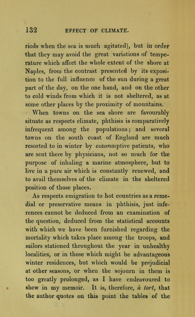 riods when the sea is much agitated), but in order that they may avoid the great variations of tempe- rature which affect the whole extent of the shore at Naples, from the contrast presented by its exposi- tion to the full influence of the sun during a great part of the day, on the one hand, and on the other to cold winds from which it is not sheltered, as at some other places by the proximity of mountains. When towns on the sea shore are favourably situate as respects climate, phthisis is comparatively infrequent among the populations; and several towns on the south coast of England are much resorted to in winter by consumptive patients, who are sent there by physicians, not so much for the purpose of inhaling a marine atmosphere, but to live in a pure air which is constantly renewed, and to avail themselves of the climate in the sheltered position of those places. As respects emigration to hot countries as a reme- dial or preservative means in phthisis, just infe- rences cannot be deduced from an examination of the question, deduced from the statistical accounts with which we have been furnished regarding the mortality which takes place among the troops, and sailors stationed throughout the year in unhealthy localities, or in those which might be advantageous winter residences, but which would be prejudicial at other seasons, or when the sojourn in them is too greatly prolonged, as I have endeavoured to *hew in my memoir. It is, therefore, a tort, that the author quotes on this point the tables of the