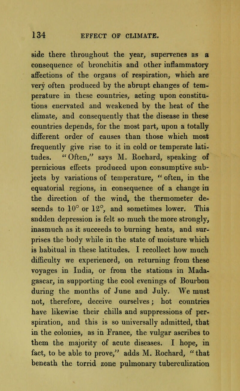 side there throughout the year, supervenes as a consequence of bronchitis and other inflammatory affections of the organs of respiration, which are very often produced by the abrupt changes of tem- perature in these countries, acting upon constitu- tions enervated and weakened by the heat of the climate, and consequently that the disease in these countries depends, for the most part, upon a totally different order of causes than those which most frequently give rise to it in cold or temperate lati- tudes.  Often, says M. Rochard, speaking of pernicious effects produced upon consumptive sub- jects by variations of temperature,  often, in the equatorial regions, in consequence of a change in the direction of the wind, the thermometer de- scends to 10° or 12°, and sometimes lower. This sndden depression is felt so much the more strongly, inasmuch as it succeeds to burning heats, and sur- prises the body while in the state of moisture which is habitual in these latitudes. I recollect how much difficulty we experienced, on returning from these voyages in India, or from the stations in Mada- gascar, in supporting the cool evenings of Bourbon during the months of June and July. We must not, therefore, deceive ourselves; hot countries have likewise their chills and suppressions of per- spiration, and this is so universally admitted, that in the colonies, as in France, the vulgar ascribes to them the majority of acute diseases. I hope, in fact, to be able to prove, adds M. Rochard, that beneath the torrid zone pulmonary tuberculization