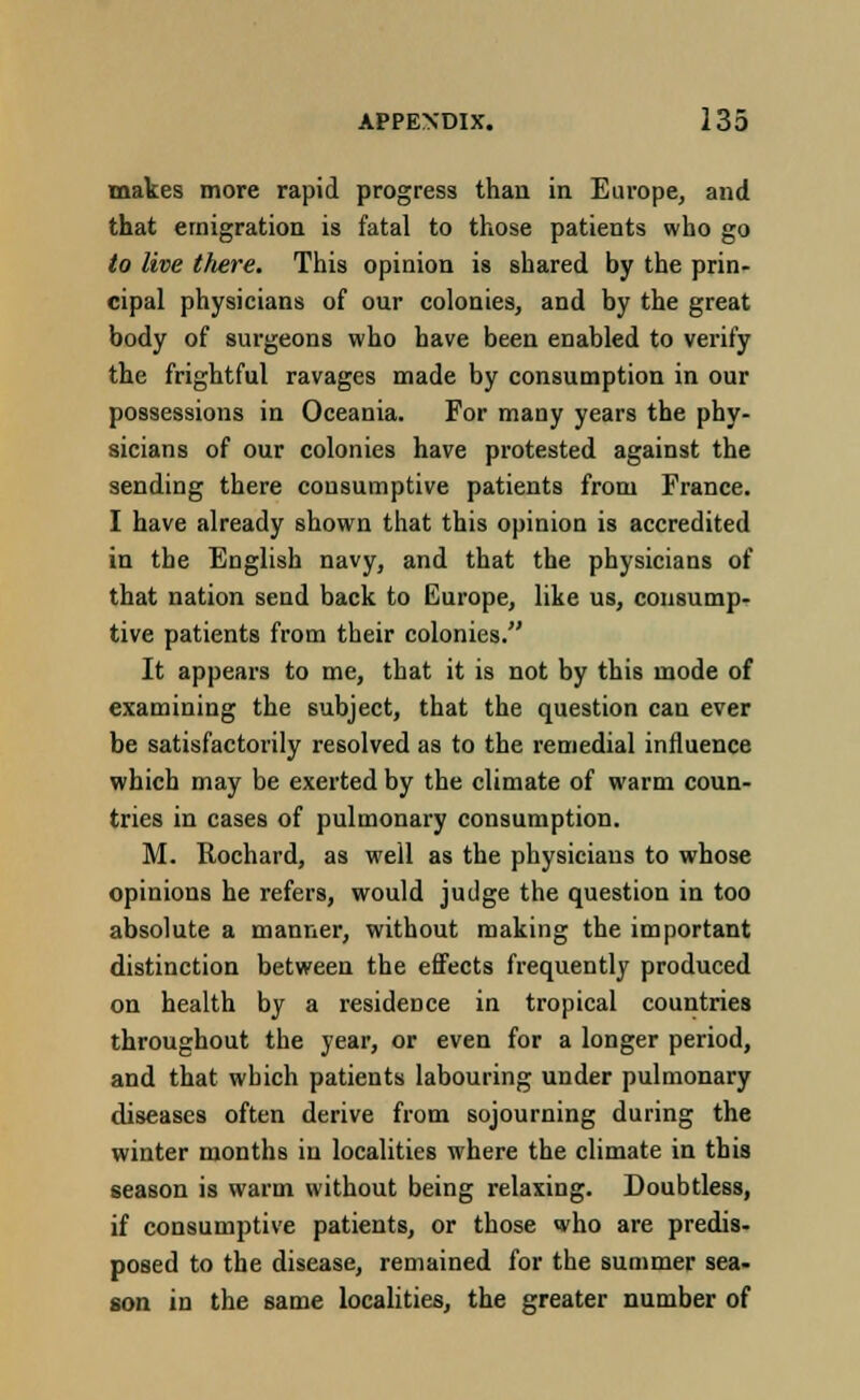 makes more rapid progress than in Europe, and that emigration is fatal to those patients who go to live there. This opinion is shared by the prin- cipal physicians of our colonies, and by the great body of surgeons who have been enabled to verify the frightful ravages made by consumption in our possessions in Oceania. For many years the phy- sicians of our colonies have protested against the sending there consumptive patients from France. I have already shown that this opinion is accredited in the English navy, and that the physicians of that nation send back to Europe, like us, consump- tive patients from their colonies. It appears to me, that it is not by this mode of examining the subject, that the question can ever be satisfactorily resolved as to the remedial influence which may be exerted by the climate of warm coun- tries in cases of pulmonary consumption. M. Rochard, as well as the physicians to whose opinions he refers, would judge the question in too absolute a manner, without making the important distinction between the effects frequently produced on health by a residence in tropical countries throughout the year, or even for a longer period, and that which patients labouring under pulmonary diseases often derive from sojourning during the winter months in localities where the climate in this season is warm without being relaxing. Doubtless, if consumptive patients, or those who are predis- posed to the disease, remained for the summer sea- son in the same localities, the greater number of