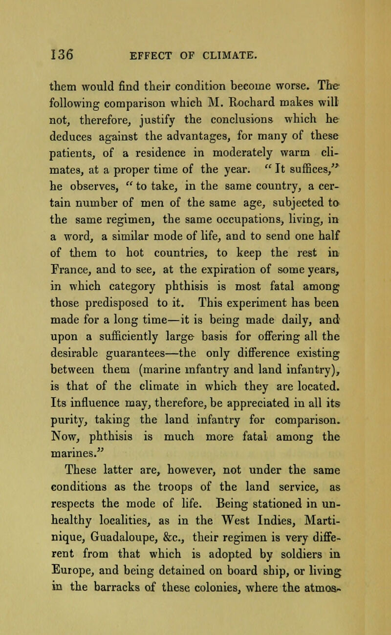 them would find their condition become worse. The following comparison which M. Rochard makes will not, therefore, justify the conclusions which he deduces against the advantages, for many of these patients, of a residence in moderately warm cli- mates, at a proper time of the year.  It suffices, he observes,  to take, in the same country, a cer- tain number of men of the same age, subjected to the same regimen, the same occupations, living, in a word, a similar mode of life, and to send one half of them to hot countries, to keep the rest in France, and to see, at the expiration of some years, in which category phthisis is most fatal among those predisposed to it. This experiment has been made for a long time—it is being made daily, and upon a sufficiently large basis for offering all the desirable guarantees—the only difference existing between them (marine infantry and land infantry), is that of the climate in which they are located. Its influence may, therefore, be appreciated in all its purity, taking the land infantry for comparison. Now, phthisis is much more fatal among the marines. These latter are, however, not under the same conditions as the troops of the land service, as respects the mode of life. Being stationed in un- healthy localities, as in the West Indies, Marti- nique, Guadaloupe, &c, their regimen is very diffe- rent from that which is adopted by soldiers in Europe, and being detained on board ship, or living in the barracks of these colonies, where the atmoa-