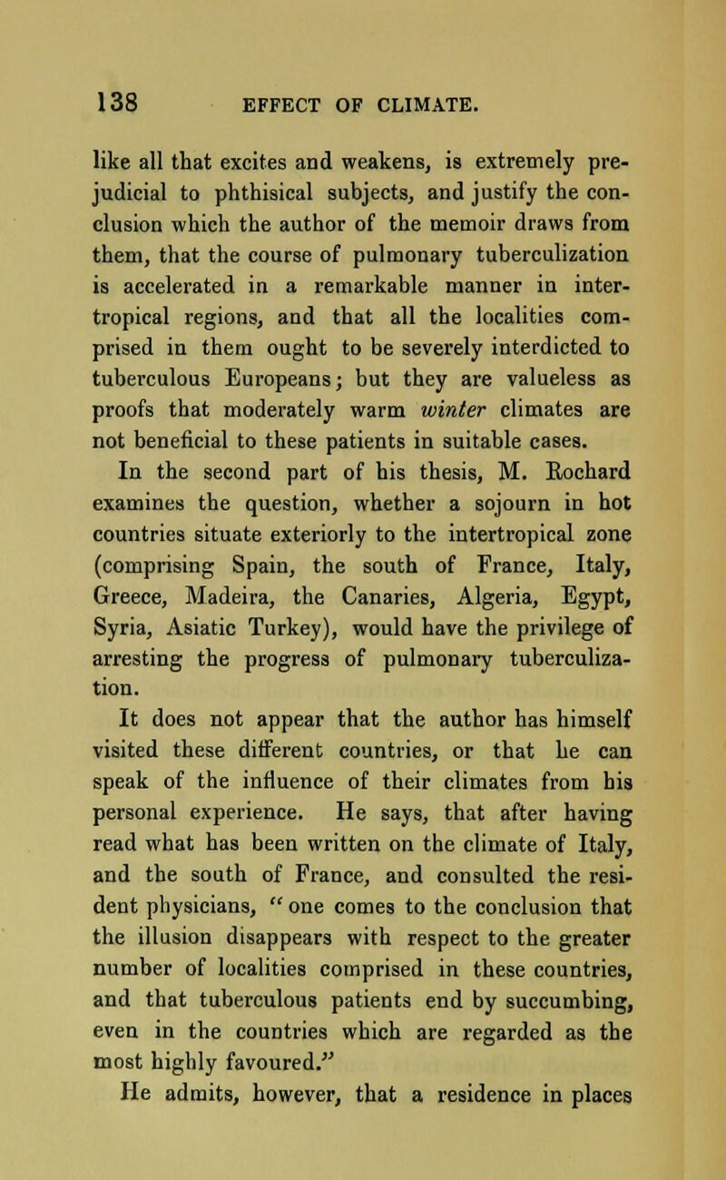 like all that excites and weakens, is extremely pre- judicial to phthisical subjects, and justify the con- clusion which the author of the memoir draws from them, that the course of pulmonary tuberculization is accelerated in a remarkable manner in inter- tropical regions, and that all the localities com- prised in them ought to be severely interdicted to tuberculous Europeans; but they are valueless as proofs that moderately warm winter climates are not beneficial to these patients in suitable cases. In the second part of his thesis, M. Rochard examines the question, whether a sojourn in hot countries situate exteriorly to the intertropical zone (comprising Spain, the south of France, Italy, Greece, Madeira, the Canaries, Algeria, Egypt, Syria, Asiatic Turkey), would have the privilege of arresting the progress of pulmonary tuberculiza- tion. It does not appear that the author has himself visited these different countries, or that he can speak of the influence of their climates from his personal experience. He says, that after having read what has been written on the climate of Italy, and the south of France, and consulted the resi- dent physicians,  one comes to the conclusion that the illusion disappears with respect to the greater number of localities comprised in these countries, and that tuberculous patients end by succumbing, even in the countries which are regarded as the most highly favoured. He admits, however, that a residence in places